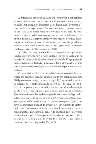 A INOVAÇÃO PARA O DESENVOLVIMENTO SOCIAL  169
A integração sensorial consiste em promover a estimulação
sensória motora para pessoas com deficiência (motora, visual, neu-
rológica, por exemplo), incapazes de se locomover “livremente”,
para usufruir de experimentações mais dinâmicas, tendo em vista a
imobilidade que a maior parte delas vivencia. A imobilidade cons-
tante traz sérios problemas para as pessoas com deficiência, como
atrofia muscular, comprometimento dos órgãos internos, defor­
mações articulares, incontinência urinária e também problemas
psíquicos, como baixa autoestima, e, em alguns casos, depressão
(Be’Langer et al., 2000; Gama et al., 2008).
A Tabela 4 mostra uma lista de materiais/equipamentos
usados neste projeto com o custo unitário e preço de instalação na
Apaeisa. O preço de fabricação não está embutido. O equipamento
desenvolvido neste trabalho apresenta a talha elétrica de elevação
para a pessoa com paraplegia e coletes de treino para marcha sus-
tentada.
O memorial de cálculo estrutural foi baseado na teoria da resis-
tência dos materiais para suportar o peso de um paraplégico de até
300 kg no centro da viga, a massa da viga 112,5 kg e da talha elétrica
de corrente (37 kg) de capacidade de 300 kg (De Paula, 2012). O
EOD é composto por: 1) uma talha elétrica com altura de elevação
de até 3 m, suficiente para erguer a pessoa para iniciar a marcha;
2) uma botoeira com botão de emergência, um motor de dupla velo-
cidade com elevação de 3,6 m/min e 0,9 m/min, garantindo a se-
gurança e o conforto na elevação de pessoas com paraplegia; 3) um
carro de translação manual de arraste; e 4) um suporte de susten-
tação para fixar o colete de treino para marcha sustentada e outros
equipamentos, por exemplo, uma rede ajustável para integração
sensorial usada pela fisioterapeuta da Apaeisa. O controle da talha
elétrica foi fixado na parede evitando o contato físico entre o
usuário e os cabos energizados (Figura 5).
 