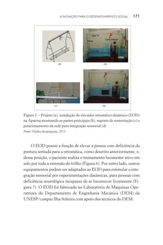 A INOVAÇÃO PARA O DESENVOLVIMENTO SOCIAL  171
Figura 5 − Projeto (a), instalação do elevador ortostático dinâmico (EOD)
na Apaeisa mostrando as partes principais (b), suporte de sustentação (c) e
posicionamento da rede para integração sensorial (d)
Fonte: Dados da pesquisa, 2013.
O EOD possui a função de elevar a pessoa com deficiência da
postura sentada para a ortostática, como descrito anteriormente, e,
dessa posição, o paciente realiza o treinamento locomotor ativo em
solo por toda a extensão do trilho (Figura 6). Por outro lado, outros
equipamentos podem ser adaptados ao EOD para estimular a inte-
gração sensorial por experimentações dinâmicas, para pessoas com
deficiência neurológica incapazes de se locomover livremente (Fi-
gura 7). O EOD foi fabricado no Laboratório de Máquinas Ope-
ratrizes do Departamento de Engenharia Mecânica (DEM) da
UNESP/campus Ilha Solteira com apoio dos técnicos do DEM.
 
