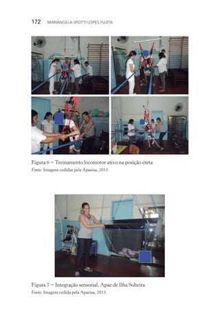 172  MARIÂNGELA SPOTTI LOPES FUJITA
Figura 6 − Treinamento locomotor ativo na posição ereta
Fonte: Imagens cedidas pela Apaeisa, 2013.
Figura 7 − Integração sensorial, Apae de Ilha Solteira
Fonte: Imagem cedida pela Apaeisa, 2013.
 