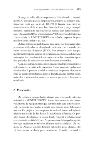 A INOVAÇÃO PARA O DESENVOLVIMENTO SOCIAL  173
O preço da talha elétrica representou 58% de todo o investi-
mento. O próximo passo é empregar um guincho de corrente con-
tínua que custa em torno de R$ 390,00 fixado num carro de
translação manual de arraste. Isso deve diminuir o preço do equi-
pamento, permitindo maior acesso às pessoas com deficiência mo-
tora. O uso do EOD foi apresentado noVII Congresso de Extensão
Universitária da UNESP/PROEX e o trabalho exposto foi pre-
miado (Garcia Junior et al., 2013).
Outras práticas de reabilitação, auxiliadas por fisioterapeutas,
podem ser utilizadas na elevação de pacientes com o uso do ele-
vador ortostático dinâmico (EOD). Por exemplo, esse equipa-
mento também pode auxiliar na recuperação de pessoas submetidas
a cirurgias dos membros inferiores em que se faz necessária a prá-
tica gradativa de exercícios nos membros comprometidos.
Além dos já mencionados problemas de saúde provocados pelo
sedentarismo, a prática de exercícios físicos combate problemas
relacionados à pressão arterial e circulação sanguínea, diminui o
risco de desenvolver doenças como a diabete, ajuda a manter ossos,
músculos e articulações saudáveis, ajuda a prevenir e diminuir a
obesidade.
6. Conclusão
Os trabalhos desenvolvidos através dos projetos de extensão
universitária (UNESP/PROEX) foram fundamentais no desen-
volvimento de equipamentos que contribuíram para a inclusão so-
cial, facilitação das tarefas e saúde das pessoas com deficiência
motora. Os projetos tiveram projeção nacional, como a doação de
triciclos no estado de São Paulo, Minas Gerais e Paraíba. Os pro-
jetos foram divulgados na mídia local, regional e internacional
através do site daWorldNews. As pessoas com baixo poder aquisi-
tivo que receberam os triciclos ficaram muito satisfeitas. Os téc-
nicos da Apaeisa também ficaram satisfeitos pelas doações de:
1) duas mesas escolares para cadeirantes; 2) colher especial; e
 