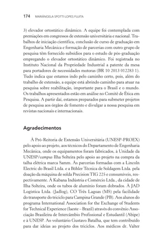 174  MARIÂNGELA SPOTTI LOPES FUJITA
3) elevador ortostático dinâmico. A equipe foi contemplada com
premiações em congressos de extensão universitária e nacional. Tra-
balhos de iniciação científica, conclusão de curso de graduação em
Engenharia Mecânica e formação de parcerias com outro grupo de
pesquisa têm fornecido subsídios para o estudo de pós-graduação
empregando o elevador ortostático dinâmico. Foi registrada no
Instituto Nacional da Propriedade Industrial a patente da mesa
para portadores de necessidades motoras (BR 10 2013 012283 1).
Tudo indica que estamos indo pelo caminho certo, pois, além do
trabalho de extensão, a equipe está abrindo caminho para atuar na
pesquisa sobre reabilitação, importante para o Brasil e o mundo.
Os trabalhos apresentados estão em análise no Comitê de Ética em
Pesquisa. A partir daí, estamos preparados para submeter projetos
de pesquisa aos órgãos de fomento e divulgar a nossa pesquisa em
revistas nacionais e internacionais.
Agradecimentos
À Pró-Reitoria de Extensão Universitária (UNESP-PROEX)
pelo apoio ao projeto, aos técnicos do Departamento de Engenharia
Mecânica, onde os equipamentos foram fabricados, à Unidade da
UNESP/campus Ilha Solteira pelo apoio ao projeto na compra da
talha elétrica marca Samm. Às parcerias formadas com a Lincoln
Electric do Brasil Ltda. e a Böhler Técnica de Soldagem Ltda. pela
doação da máquina de solda PrecisionTIG 225 e consumíveis, res-
pectivamente. À Kabana Indústria e Comércio Ltda., da cidade de
Ilha Solteira, onde os tubos de alumínio foram dobrados. À JAD
Logística Ltda. (Jadlog), CO Três Lagoas (MS) pela facilidade
do transporte do triciclo para Campina Grande (PB). Aos alunos do
programa International Association for the Exchange of Students
forTechnical Experience (Iaeste – Brazil) através do convênio Asso-
ciação Brasileira de Intercâmbio Profissional e Estudantil (Abipe)
e à UNESP. Ao voluntário Gustavo Batalha, que tem contribuído
para dar ideias ao projeto dos triciclos. Aos médicos dr. Valter
 