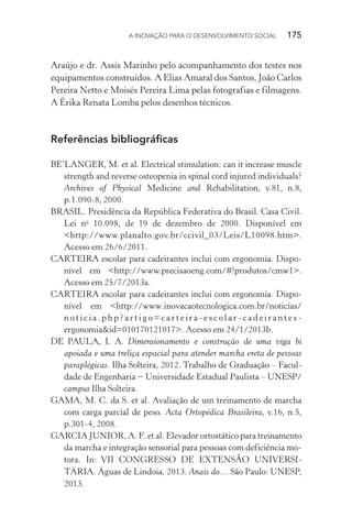 A INOVAÇÃO PARA O DESENVOLVIMENTO SOCIAL  175
Araújo e dr. Assis Marinho pelo acompanhamento dos testes nos
equipamentos construídos. A Elias Amaral dos Santos, João Carlos
Pereira Netto e Moisés Pereira Lima pelas fotografias e filmagens.
A Érika Renata Lomba pelos desenhos técnicos.
Referências bibliográficas
BE’LANGER, M. et al. Electrical stimulation: can it increase muscle
strength and reverse osteopenia in spinal cord injured individuals?
Archives of Physical Medicine and Rehabilitation, v.81, n.8,
p.1.090-8, 2000.
BRASIL. Presidência da República Federativa do Brasil. Casa Civil.
Lei no
10.098, de 19 de dezembro de 2000. Disponível em
<http://www.planalto.gov.br/ccivil_03/Leis/L10098.htm>.
Acesso em 26/6/2011.
CARTEIRA escolar para cadeirantes inclui com ergonomia. Dispo-
nível em <http://www.precisaoeng.com/#!produtos/cmw1>.
Acesso em 25/7/2013a.
CARTEIRA escolar para cadeirantes inclui com ergonomia. Dispo-
nível em <http://www.inovacaotecnologica.com.br/noticias/
n o t i c i a . p h p ? a r t i g o = c a r t e i r a - e s c o l a r - c a d e i r a n t e s -
ergonomia&id=010170121017>. Acesso em 24/1/2013b.
DE PAULA, I. A. Dimensionamento e construção de uma viga bi
apoiada e uma treliça espacial para atender marcha ereta de pessoas
paraplégicas. Ilha Solteira, 2012. Trabalho de Graduação – Facul-
dade de Engenharia − Universidade Estadual Paulista – UNESP/
campus Ilha Solteira.
GAMA, M. C. da S. et al. Avaliação de um treinamento de marcha
com carga parcial de peso. Acta Ortopédica Brasileira, v.16, n.5,
p.301-4, 2008.
GARCIA JUNIOR, A. F. et al. Elevador ortostático para treinamento
da marcha e integração sensorial para pessoas com deficiência mo-
tora. In: VII CONGRESSO DE EXTENSÃO UNIVERSI-
TÁRIA. Águas de Lindoia, 2013. Anais do… São Paulo: UNESP,
2013.
 