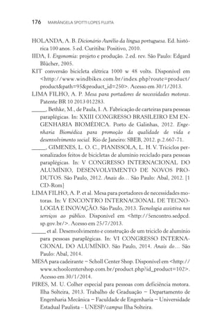 176  MARIÂNGELA SPOTTI LOPES FUJITA
HOLANDA, A. B. Dicionário Aurélio da língua portuguesa. Ed. histó-
rica 100 anos. 5.ed. Curitiba: Positivo, 2010.
IIDA, I. Ergonomia: projeto e produção. 2.ed. rev. São Paulo: Edgard
Blücher, 2005.
KIT conversão bicicleta elétrica 1000 w 48 volts. Disponível em
<http://www.windbikes.com.br/index.php?route=product/
product&path=95&product_id=250>. Acesso em 30/1/2013.
LIMA FILHO, A. P. Mesa para portadores de necessidades motoras.
Patente BR 10 2013 012283.
_____, Bethke, M., de Paula, I. A. Fabricação de carteiras para pessoas
paraplégicas. In: XXIII CONGRESSO BRASILEIRO EM EN-
GENHARIA BIOMÉDICA. Porto de Galinhas, 2012. Enge-
nharia Biomédica para promoção da qualidade de vida e
desenvolvimento social. Rio de Janeiro: SBEB, 2012. p.2.667-71.
_____, GIMENES, L. O. C., PIANISSOLA, L. H. V. Triciclos per-
sonalizados feitos de bicicletas de alumínio reciclado para pessoas
paraplégicas. In: V CONGRESSO INTERNACIONAL DO
ALUMÍNIO, DESENVOLVIMENTO DE NOVOS PRO-
DUTOS. São Paulo, 2012. Anais do… São Paulo: Abal, 2012. [1
CD-Rom]
LIMA FILHO, A. P. et al. Mesa para portadores de necessidades mo-
toras. In: V ENCONTRO INTERNACIONAL DE TECNO-
LOGIA E INOVAÇÃO. São Paulo, 2013. Tecnologia assistiva nos
serviços ao público. Disponível em <http://5encontro.sedpcd.
sp.gov.br/>. Acesso em 25/7/2013.
_____ et al. Desenvolvimento e construção de um triciclo de alumínio
para pessoas paraplégicas. In: VI CONGRESSO INTERNA-
CIONAL DO ALUMÍNIO. São Paulo, 2014. Anais do… São
Paulo: Abal, 2014.
MESA para cadeirante − Scholl Center Shop. Disponível em <http://
www.schoolcentershop.com.br/product.php?id_product=102>.
Acesso em 30/1/2014.
PIRES, M. U. Colher especial para pessoas com deficiência motora.
Ilha Solteira, 2013. Trabalho de Graduação − Departamento de
Engenharia Mecânica − Faculdade de Engenharia − Universidade
Estadual Paulista – UNESP/campus Ilha Solteira.
 