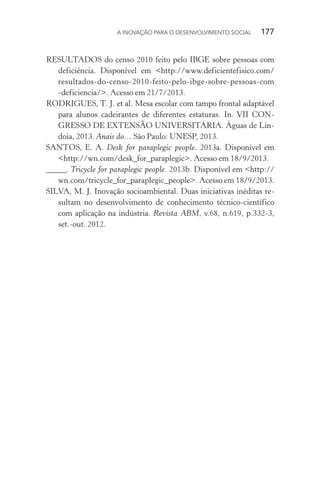 A INOVAÇÃO PARA O DESENVOLVIMENTO SOCIAL  177
RESULTADOS do censo 2010 feito pelo IBGE sobre pessoas com
deficiência. Disponível em <http://www.deficientefisico.com/
resultados-do-censo-2010-feito-pelo-ibge-sobre-pessoas-com
-deficiencia/>. Acesso em 21/7/2013.
RODRIGUES, T. J. et al. Mesa escolar com tampo frontal adaptável
para alunos cadeirantes de diferentes estaturas. In. VII CON-
GRESSO DE EXTENSÃO UNIVERSITÁRIA. Águas de Lin-
doia, 2013. Anais do… São Paulo: UNESP, 2013.
SANTOS, E. A. Desk for paraplegic people. 2013a. Disponível em
<http://wn.com/desk_for_paraplegic>. Acesso em 18/9/2013.
_____. Tricycle for paraplegic people. 2013b. Disponível em <http://
wn.com/tricycle_for_paraplegic_people>. Acesso em 18/9/2013.
SILVA, M. J. Inovação socioambiental. Duas iniciativas inéditas re-
sultam no desenvolvimento de conhecimento técnico-científico
com aplicação na indústria. Revista ABM, v.68, n.619, p.332-3,
set.-out. 2012.
 