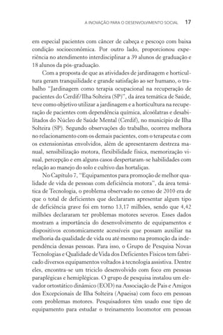 A INOVAÇÃO PARA O DESENVOLVIMENTO SOCIAL  17
em especial pacientes com câncer de cabeça e pescoço com baixa
condição socioeconômica. Por outro lado, proporcionou expe-
riência no atendimento interdisciplinar a 39 alunos de graduação e
18 alunos da pós-graduação.
Com a proposta de que as atividades de jardinagem e horticul-
tura geram tranquilidade e grande satisfação ao ser humano, o tra-
balho “Jardinagem como terapia ocupacional na recuperação de
pacientes do Cerdif/Ilha Solteira (SP)”, da área temática de Saúde,
teve como objetivo utilizar a jardinagem e a horticultura na recupe-
ração de pacientes com dependência química, alcoólatras e desabi-
litados do Núcleo de Saúde Mental (Cerdif), no município de Ilha
Solteira (SP). Segundo observações do trabalho, ocorreu melhora
no relacionamento com os demais pacientes, com o terapeuta e com
os extensionistas envolvidos, além de apresentarem destreza ma-
nual, sensibilização motora, flexibilidade física, memorização vi-
sual, percepção e em alguns casos despertaram-se habilidades com
relação ao manejo do solo e cultivo das hortaliças.
No Capítulo 7, “Equipamentos para promoção de melhor qua-
lidade de vida de pessoas com deficiência motora”, da área temá-
tica de Tecnologia, o problema observado no censo de 2010 era de
que o total de deficientes que declararam apresentar algum tipo
de deficiência grave foi em torno 13,17 milhões, sendo que 4,42
milhões declararam ter problemas motores severos. Esses dados
mostram a importância do desenvolvimento de equipamentos e
dispositivos economicamente acessíveis que possam auxiliar na
melhoria da qualidade de vida ou até mesmo na promoção da inde-
pendência dessas pessoas. Para isso, o Grupo de Pesquisa Novas
Tecnologias e Qualidade deVida dos Deficientes Físicos tem fabri-
cado diversos equipamentos voltados à tecnologia assistiva. Dentre
eles, encontra-se um triciclo desenvolvido com foco em pessoas
paraplégicas e hemiplégicas. O grupo de pesquisa instalou um ele-
vador ortostático dinâmico (EOD) na Associação de Pais e Amigos
dos Excepcionais de Ilha Solteira (Apaeisa) com foco em pessoas
com problemas motores. Pesquisadores têm usado esse tipo de
equi­pamento para estudar o treinamento locomotor em pessoas
 