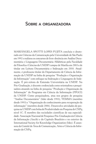 Sobre a organizadora
MARIÂNGELA SPOTTI LOPES FUJITA concluiu o douto-
rado em Ciências da Comunicação pela Universidade de São Paulo
em 1992 e realizou os concursos de livre-docência em Análise Docu-
mentária e Linguagens Documentária Alfabéticas pela Faculdade
de Filosofia e Ciências da UNESP/campus de Marília em 2003 e de
titular em Leitura Documentária e Indexação em 2010. Atual-
mente, é professora titular do Departamento de Ciência da Infor-
mação da UNESP na linha de pesquisa “Produção e Organização
da Informação” com enfoque na Indexação e Linguagens de Inde-
xação. É pró-reitora de Extensão Universitária na UNESP. Na
Pós-Graduação, é docente credenciada como orientadora e pesqui-
sadora atuando na linha de pesquisa “Produção e Organização da
Informação” do Programa em Ciência da Informação (PPGCI)
da UNESP. Como pesquisadora, atua nos grupos de pesquisa
“Análise Documentária” (líder desde 1993), TEMMA (membro
desde 1993) e “Organização do conhecimento para recuperação da
informação” (membro desde 2006). Desenvolve atividades de pes-
quisa na UNESP com bolsa de Produtividade em Pesquisa do CNPq
nível 1C. É membro das sociedades científicas de sua especiali-
dade: Associação Nacional de Pesquisa e Pós-Graduação em Ciência
da Informação (Ancib) e do Capítulo Brasileiro e no exterior da
International Society for Knowledge Organization (Isko). É asses-
sora do Comitê de Área de Comunicação, Artes e Ciência da Infor-
mação do CNPq.
 