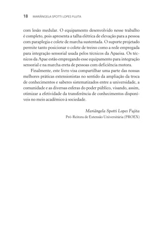 18  MARIÂNGELA SPOTTI LOPES FUJITA
com lesão medular. O equipamento desenvolvido nesse trabalho
é completo, pois apresenta a talha elétrica de elevação para a pessoa
com paraplegia e colete de marcha sustentada. O suporte projetado
permite tanto posicionar o colete de treino como a rede empregada
para integração sensorial usada pelos técnicos da Apaeisa. Os téc-
nicos da Apae estão empregando esse equipamento para integração
sensorial e na marcha ereta de pessoas com deficiência motora.
Finalmente, este livro visa compartilhar uma parte das nossas
melhores práticas extensionistas no sentido da ampliação da troca
de conhecimentos e saberes sistematizados entre a universidade, a
comunidade e as diversas esferas do poder público, visando, assim,
otimizar a efetividade da transferência de conhecimentos disponí-
veis no meio acadêmico à sociedade.
Mariângela Spotti Lopes Fujita
Pró-Reitora de Extensão Universitária (PROEX)
 