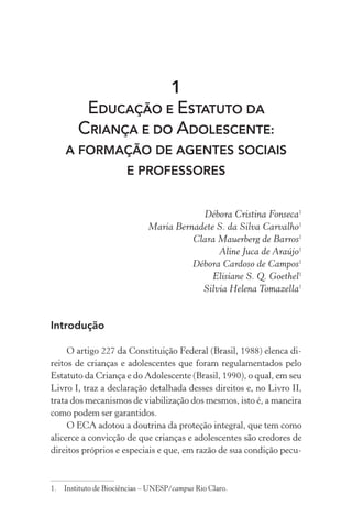 1
EDUCAÇÃO E ESTATUTO DA
CRIANÇA E DO ADOLESCENTE:
A FORMAÇÃO DE AGENTES SOCIAIS
E PROFESSORES
Débora Cristina Fonseca1
Maria Bernadete S. da Silva Carvalho1
Clara Mauerberg de Barros1
Aline Juca de Araújo1
Débora Cardoso de Campos1
Elisiane S. Q. Goethel1
Silvia Helena Tomazella1
Introdução
O artigo 227 da Constituição Federal (Brasil, 1988) elenca di-
reitos de crianças e adolescentes que foram regulamentados pelo
Estatuto da Criança e do Adolescente (Brasil, 1990), o qual, em seu
Livro I, traz a declaração detalhada desses direitos e, no Livro II,
trata dos mecanismos de viabilização dos mesmos, isto é, a maneira
como podem ser garantidos.
O ECA adotou a doutrina da proteção integral, que tem como
alicerce a convicção de que crianças e adolescentes são credores de
direitos próprios e especiais e que, em razão de sua condição pecu-
1.	 Instituto de Biociências – UNESP/campus Rio Claro.
 