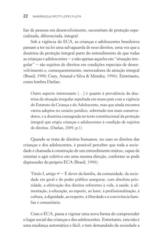 22  MARIÂNGELA SPOTTI LOPES FUJITA
liar de pessoas em desenvolvimento, necessitam de proteção espe-
cializada, diferenciada, integral.
Sob a vigência do ECA, as crianças e adolescentes brasileiros
passam a ter na lei uma salvaguarda de seus direitos, uma vez que a
doutrina da proteção integral parte do entendimento de que todas
as crianças e adolescentes − e não apenas aqueles em “situação irre-
gular” − são sujeitos de direitos em condições especiais de desen-
volvimento e, consequentemente, merecedores de atenção integral
(Brasil, 1990; Cury, Amaral e Silva & Mendez, 1996). Entretanto,
como lembra Darlan:
Outro aspecto interessante […] é quanto à prevalência da dou-
trina da situação irregular sepultada em nosso país com a vigência
do Estatuto da Criança e do Adolescente, mas que ainda encontra
vários adeptos no cenário jurídico, sobretudo nos mais conserva-
dores, e a doutrina consagrada no texto constitucional da proteção
integral que erigiu crianças e adolescentes à condição de sujeitos
de direitos. (Darlan, 2009, p.1)
Quando se trata de direitos humanos, no caso os direitos das
crianças e dos adolescentes, é possível perceber que toda a socie-
dade é chamada à construção de um entendimento mútuo, capaz de
orientar o agir coletivo em uma mesma direção, conforme se pode
depreender do próprio ECA (Brasil, 1990):
Título I, artigo 4o
− É dever da família, da comunidade, da socie-
dade em geral e do poder público assegurar, com absoluta prio­
ridade, a efetivação dos direitos referentes à vida, à saúde, à ali-
mentação, à educação, ao esporte, ao lazer, à profissionalização, à
cultura, à dignidade, ao respeito, à liberdade e à convivência fami-
liar e comunitária.
Com o ECA, passa a vigorar uma nova forma de compreender
o lugar social das crianças e dos adolescentes. Entretanto, esta não é
uma mudança automática e fácil, e tem demandado da sociedade a
 