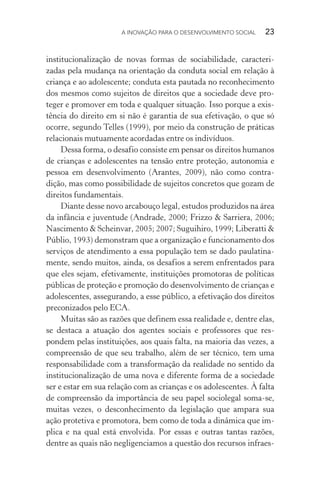 A INOVAÇÃO PARA O DESENVOLVIMENTO SOCIAL  23
institucionalização de novas formas de sociabilidade, caracteri-
zadas pela mudança na orientação da conduta social em relação à
criança e ao adolescente; conduta esta pautada no reconhecimento
dos mesmos como sujeitos de direitos que a sociedade deve pro-
teger e promover em toda e qualquer situação. Isso porque a exis-
tência do direito em si não é garantia de sua efetivação, o que só
ocorre, segundo Telles (1999), por meio da construção de práticas
relacionais mutuamente acordadas entre os indivíduos.
Dessa forma, o desafio consiste em pensar os direitos humanos
de crianças e adolescentes na tensão entre proteção, autonomia e
pessoa em desenvolvimento (Arantes, 2009), não como contra-
dição, mas como possibilidade de sujeitos concretos que gozam de
direitos fundamentais.
Diante desse novo arcabouço legal, estudos produzidos na área
da infância e juventude (Andrade, 2000; Frizzo & Sarriera, 2006;
Nascimento & Scheinvar, 2005; 2007; Suguihiro, 1999; Liberatti &
Públio, 1993) demonstram que a organização e funcionamento dos
serviços de atendimento a essa população tem se dado paulatina-
mente, sendo muitos, ainda, os desafios a serem enfrentados para
que eles sejam, efetivamente, instituições promotoras de políticas
públicas de proteção e promoção do desenvolvimento de crianças e
adolescentes, assegurando, a esse público, a efetivação dos direitos
preconizados pelo ECA.
Muitas são as razões que definem essa realidade e, dentre elas,
se destaca a atuação dos agentes sociais e professores que res-
pondem pelas instituições, aos quais falta, na maioria das vezes, a
compreensão de que seu trabalho, além de ser técnico, tem uma
responsabilidade com a transformação da realidade no sentido da
institucionalização de uma nova e diferente forma de a sociedade
ser e estar em sua relação com as crianças e os adolescentes. À falta
de compreensão da importância de seu papel sociolegal soma-se,
muitas vezes, o desconhecimento da legislação que ampara sua
ação protetiva e promotora, bem como de toda a dinâmica que im-
plica e na qual está envolvida. Por essas e outras tantas razões,
dentre as quais não negligenciamos a questão dos recursos infraes-
 