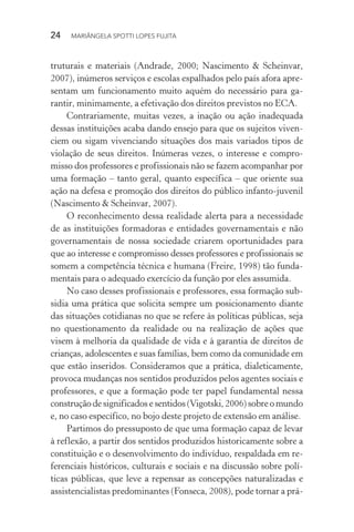 24  MARIÂNGELA SPOTTI LOPES FUJITA
truturais e materiais (Andrade, 2000; Nascimento & Scheinvar,
2007), inúmeros serviços e escolas espalhados pelo país afora apre-
sentam um funcionamento muito aquém do necessário para ga-
rantir, minimamente, a efetivação dos direitos previstos no ECA.
Contrariamente, muitas vezes, a inação ou ação inadequada
dessas instituições acaba dando ensejo para que os sujeitos viven-
ciem ou sigam vivenciando situações dos mais variados tipos de
violação de seus direitos. Inúmeras vezes, o interesse e compro-
misso dos professores e profissionais não se fazem acompanhar por
uma formação – tanto geral, quanto específica – que oriente sua
ação na defesa e promoção dos direitos do público infanto-juvenil
(Nascimento & Scheinvar, 2007).
O reconhecimento dessa realidade alerta para a necessidade
de as instituições formadoras e entidades governamentais e não
governamentais de nossa sociedade criarem oportunidades para
que ao interesse e compromisso desses professores e profissionais se
somem a competência técnica e humana (Freire, 1998) tão funda-
mentais para o adequado exercício da função por eles assumida.
No caso desses profissionais e professores, essa formação sub-
sidia uma prática que solicita sempre um posicionamento diante
das situações cotidianas no que se refere às políticas públicas, seja
no questionamento da realidade ou na realização de ações que
visem à melhoria da qualidade de vida e à garantia de direitos de
crianças, adolescentes e suas famílias, bem como da comunidade em
que estão inseridos. Consideramos que a prática, dialeticamente,
provoca mudanças nos sentidos produzidos pelos agentes sociais e
professores, e que a formação pode ter papel fundamental nessa
construção de significados e sentidos (Vigotski, 2006) sobre o mundo
e, no caso específico, no bojo deste projeto de extensão em análise.
Partimos do pressuposto de que uma formação capaz de levar
à reflexão, a partir dos sentidos produzidos historicamente sobre a
constituição e o desenvolvimento do indivíduo, respaldada em re-
ferenciais históricos, culturais e sociais e na discussão sobre polí-
ticas públicas, que leve a repensar as concepções naturalizadas e
assistencialistas predominantes (Fonseca, 2008), pode tornar a prá-
 