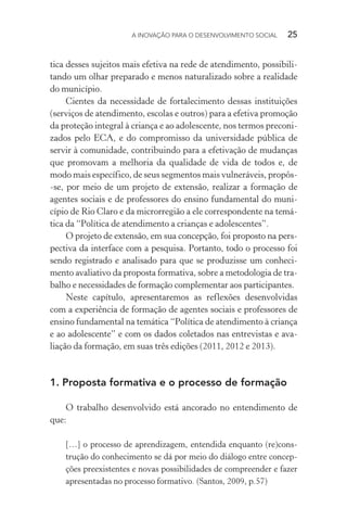 A INOVAÇÃO PARA O DESENVOLVIMENTO SOCIAL  25
tica desses sujeitos mais efetiva na rede de atendimento, possibili-
tando um olhar preparado e menos naturalizado sobre a realidade
do município.
Cientes da necessidade de fortalecimento dessas instituições
(serviços de atendimento, escolas e outros) para a efetiva promoção
da proteção integral à criança e ao adolescente, nos termos preconi-
zados pelo ECA, e do compromisso da universidade pública de
servir à comunidade, contribuindo para a efetivação de mudanças
que promovam a melhoria da qualidade de vida de todos e, de
modo mais específico, de seus segmentos mais vulneráveis, propôs-
-se, por meio de um projeto de extensão, realizar a formação de
agentes sociais e de professores do ensino fundamental do muni-
cípio de Rio Claro e da microrregião a ele correspondente na temá-
tica da “Política de atendimento a crianças e adolescentes”.
O projeto de extensão, em sua concepção, foi proposto na pers-
pectiva da interface com a pesquisa. Portanto, todo o processo foi
sendo registrado e analisado para que se produzisse um conheci-
mento avaliativo da proposta formativa, sobre a metodologia de tra-
balho e necessidades de formação complementar aos participantes.
Neste capítulo, apresentaremos as reflexões desenvolvidas
com a experiência de formação de agentes sociais e professores de
ensino fundamental na temática “Política de atendimento à criança
e ao adolescente” e com os dados coletados nas entrevistas e ava-
liação da formação, em suas três edições (2011, 2012 e 2013).
1.	Proposta formativa e o processo de formação
O trabalho desenvolvido está ancorado no entendimento de
que:
[…] o processo de aprendizagem, entendida enquanto (re)cons-
trução do conhecimento se dá por meio do diálogo entre concep-
ções preexistentes e novas possibilidades de compreender e fazer
apresentadas no processo formativo. (Santos, 2009, p.57)
 