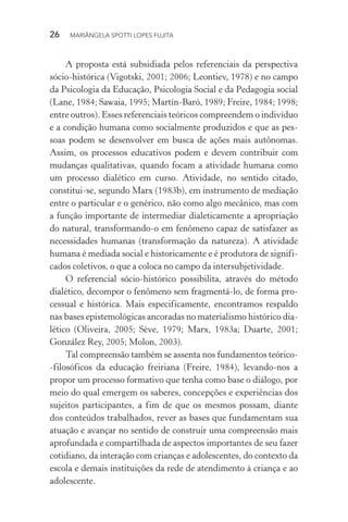 26  MARIÂNGELA SPOTTI LOPES FUJITA
A proposta está subsidiada pelos referenciais da perspectiva
sócio-histórica (Vigotski, 2001; 2006; Leontiev, 1978) e no campo
da Psicologia da Educação, Psicologia Social e da Pedagogia social
(Lane, 1984; Sawaia, 1995; Martín-Baró, 1989; Freire, 1984; 1998;
entre outros). Esses referenciais teóricos compreendem o indivíduo
e a condição humana como socialmente produzidos e que as pes-
soas podem se desenvolver em busca de ações mais autônomas.
Assim, os processos educativos podem e devem contribuir com
mudanças qualitativas, quando focam a atividade humana como
um processo dialético em curso. Atividade, no sentido citado,
constitui-se, segundo Marx (1983b), em instrumento de mediação
entre o particular e o genérico, não como algo mecânico, mas com
a função importante de intermediar dialeticamente a apropriação
do natural, transformando-o em fenômeno capaz de satisfazer as
necessidades humanas (transformação da natureza). A atividade
humana é mediada social e historicamente e é produtora de signifi-
cados coletivos, o que a coloca no campo da intersubjetividade.
O referencial sócio-histórico possibilita, através do método
dialético, decompor o fenômeno sem fragmentá-lo, de forma pro-
cessual e histórica. Mais especificamente, encontramos respaldo
nas bases epistemológicas ancoradas no materialismo histórico dia-
lético (Oliveira, 2005; Sève, 1979; Marx, 1983a; Duarte, 2001;
González Rey, 2005; Molon, 2003).
Tal compreensão também se assenta nos fundamentos teórico-
-filosóficos da educação freiriana (Freire, 1984), levando-nos a
propor um processo formativo que tenha como base o diálogo, por
meio do qual emergem os saberes, concepções e experiências dos
sujeitos participantes, a fim de que os mesmos possam, diante
dos conteúdos trabalhados, rever as bases que fundamentam sua
atuação e avançar no sentido de construir uma compreensão mais
aprofundada e compartilhada de aspectos importantes de seu fazer
cotidiano, da interação com crianças e adolescentes, do contexto da
escola e demais instituições da rede de atendimento à criança e ao
adolescente.
 