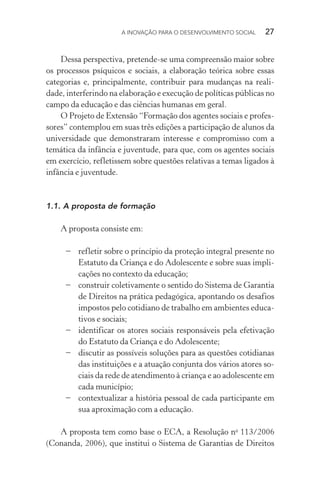 A INOVAÇÃO PARA O DESENVOLVIMENTO SOCIAL  27
Dessa perspectiva, pretende-se uma compreensão maior sobre
os processos psíquicos e sociais, a elaboração teórica sobre essas
categorias e, principalmente, contribuir para mudanças na reali-
dade, interferindo na elaboração e execução de políticas públicas no
campo da educação e das ciências humanas em geral.
O Projeto de Extensão “Formação dos agentes sociais e profes-
sores” contemplou em suas três edições a participação de alunos da
universidade que demonstraram interesse e compromisso com a
temática da infância e juventude, para que, com os agentes sociais
em exercício, refletissem sobre questões relativas a temas ligados à
infância e juventude.
1.1.	A proposta de formação
A proposta consiste em:
−	 refletir sobre o princípio da proteção integral presente no
Estatuto da Criança e do Adolescente e sobre suas impli-
cações no contexto da educação;
−	 construir coletivamente o sentido do Sistema de Garantia
de Direitos na prática pedagógica, apontando os desafios
impostos pelo cotidiano de trabalho em ambientes educa-
tivos e sociais;
−	 identificar os atores sociais responsáveis pela efetivação
do Estatuto da Criança e do Adolescente;
−	 discutir as possíveis soluções para as questões cotidianas
das instituições e a atuação conjunta dos vários atores so-
ciais da rede de atendimento à criança e ao adolescente em
cada município;
−	 contextualizar a história pessoal de cada participante em
sua aproximação com a educação.
A proposta tem como base o ECA, a Resolução no
113/2006
(Conanda, 2006), que institui o Sistema de Garantias de Direitos
 