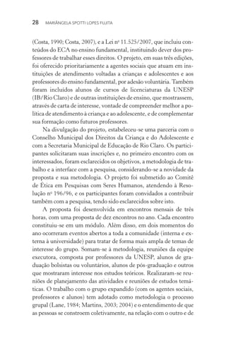 28  MARIÂNGELA SPOTTI LOPES FUJITA
(Costa, 1990; Costa, 2007), e a Lei no
11.525/2007, que incluiu con-
teúdos do ECA no ensino fundamental, instituindo dever dos pro-
fessores de trabalhar esses direitos. O projeto, em suas três edições,
foi oferecido prioritariamente a agentes sociais que atuam em ins­
tituições de atendimento voltadas a crianças e adolescentes e aos
professores do ensino fundamental, por adesão voluntária.Tam­bém
foram incluídos alunos de cursos de licenciaturas da UNESP
(IB/Rio Claro) e de outras instituições de ensino, que mostrassem,
através de carta de interesse, vontade de compreender melhor a po-
lítica de atendimento à criança e ao adolescente, e de complementar
sua formação como futuros professores.
Na divulgação do projeto, estabeleceu-se uma parceria com o
Conselho Municipal dos Direitos da Criança e do Adolescente e
com a Secretaria Municipal de Educação de Rio Claro. Os partici-
pantes solicitaram suas inscrições e, no primeiro encontro com os
interessados, foram esclarecidos os objetivos, a metodologia de tra-
balho e a interface com a pesquisa, considerando-se a novidade da
proposta e sua metodologia. O projeto foi submetido ao Comitê
de Ética em Pesquisas com Seres Humanos, atendendo à Reso-
lução no
 196/96, e os participantes foram convidados a contribuir
também com a pesquisa, tendo sido esclarecidos sobre isto.
A proposta foi desenvolvida em encontros mensais de três
horas, com uma proposta de dez encontros no ano. Cada encontro
constituiu-se em um módulo. Além disso, em dois momentos do
ano ocorreram eventos abertos a toda a comunidade (interna e ex-
terna à universidade) para tratar de forma mais ampla de temas de
interesse do grupo. Somam-se à metodologia, reuniões da equipe
executora, composta por professores da UNESP, alunos de gra-
duação bolsistas ou voluntários, alunos de pós-graduação e outros
que mostraram interesse nos estudos teóricos. Realizaram-se reu-
niões de planejamento das atividades e reuniões de estudos temá-
ticas. O trabalho com o grupo expandido (com os agentes sociais,
professores e alunos) tem adotado como metodologia o processo
grupal (Lane, 1984; Martins, 2003; 2004) e o entendimento de que
as pessoas se constroem coletivamente, na relação com o outro e de
 