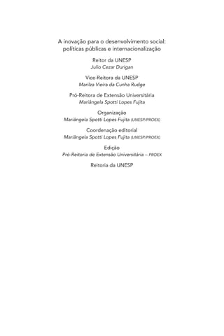 A inovação para o desenvolvimento social:
políticas públicas e internacionalização
Reitor da UNESP
Julio Cezar Durigan
Vice-Reitora da UNESP
Marilza Vieira da Cunha Rudge
Pró-Reitora de Extensão Universitária
Mariângela Spotti Lopes Fujita
Organização
Mariângela Spotti Lopes Fujita (UNESP/PROEX)
Coordenação editorial
Mariângela Spotti Lopes Fujita (UNESP/PROEX)
Edição
Pró-Reitoria de Extensão Universitária – PROEX
Reitoria da UNESP
 