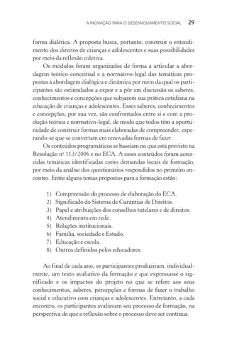 A INOVAÇÃO PARA O DESENVOLVIMENTO SOCIAL  29
forma dialética. A proposta busca, portanto, construir o entendi-
mento dos direitos de crianças e adolescentes e suas possibilidades
por meio da reflexão coletiva.
Os módulos foram organizados de forma a articular a abor-
dagem teórico-conceitual e a normativo-legal das temáticas pro-
postas à abordagem dialógica e dinâmica por meio da qual os parti-
cipantes são estimulados a expor e a pôr em discussão os saberes,
conhecimentos e concepções que subjazem sua prática cotidiana na
educação de crianças e adolescentes. Esses saberes, conhecimentos
e concepções, por sua vez, são confrontados entre si e com a pro-
dução teórica e normativo-legal, de modo que todos têm a oportu-
nidade de construir formas mais elaboradas de compreender, espe-
rando-se que se convertam em renovadas formas de fazer.
Os conteúdos programáticos se baseiam no que está previsto na
Resolução no
113/2006 e no ECA. A esses conteúdos foram acres-
cidas temáticas identificadas como demandas locais de formação,
por meio da análise dos questionários respondidos no primeiro en-
contro. Entre alguns temas propostos para a formação estão:
1)	 Compreensão do processo de elaboração do ECA.
2)	 Significado do Sistema de Garantias de Direitos.
3)	 Papel e atribuições dos conselhos tutelares e de direitos.
4)	 Atendimento em rede.
5)	 Relações institucionais.
6)	 Família, sociedade e Estado.
7)	 Educação e escola.
8)	 Outros definidos pelos educadores.
Ao final de cada ano, os participantes produziram, individual-
mente, um texto avaliativo da formação e que expressasse o sig­
nificado e os impactos do projeto no que se refere aos seus
conhecimentos, saberes, percepções e formas de fazer o trabalho
social e educativo com crianças e adolescentes. Entretanto, a cada
encontro, os participantes avaliavam seu processo de formação, na
perspectiva de que a reflexão sobre o processo deve ser contínua.
 
