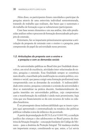 30  MARIÂNGELA SPOTTI LOPES FUJITA
Além disso, os participantes foram convidados a participar da
pesquisa através de uma entrevista individual semiestruturada,
tratando do trabalho que realizam, das bases que o sustentam e
do trabalho de formação a que se submeteram/participaram.
Com base nesses elementos e em sua análise, têm sido produ-
zidas análises sobre o processo de formação desencadeado pelo pro-
jeto de extensão.
Entretanto, faz-se importante primeiramente apresentar a arti-
culação da proposta de extensão com o ensino e a pesquisa, para
compreensão do papel da universidade nesse processo.
1.2.	Articulações da proposta com o ensino e
a pesquisa e com as demandas sociais
As universidades públicas no Brasil têm por finalidade desen-
volver, em nível de excelência, atividades inter-relacionadas de en-
sino, pesquisa e extensão. Essa finalidade sempre se constituiu
num desafio, exacerbado pela modificação no cenário político, eco-
nômico e social, que passa a exigir uma formação profissional mais
comprometida com as demandas da sociedade. A indissociabili-
dade entre ensino, pesquisa e extensão é a missão da universidade e
deve se materializar na prática docente, fundamentalmente da-
queles inseridos em universidades públicas, cujo compromisso
com a transformação da realidade é ainda mais proeminente, haja
vista que seu financiamento se dá com recursos de todos os cida-
dãos brasileiros.
É no pressuposto dessa indissociabilidade que se insere o pro-
jeto aqui apresentado e contextualizado na temática das políticas
públicas voltadas à área da infância e da juventude.
A partir da promulgação do ECA (Lei no
8.069/90), a condição
jurídica das crianças e dos adolescentes no Brasil passou da dou-
trina da Situação Irregular – concepção fundante do Código de Me-
nores – para a doutrina da Proteção Integral. Tal mudança sinaliza
um importante avanço, considerando-se que, antes, a Lei servia
 