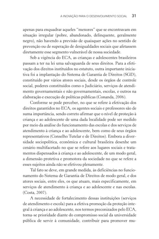 A INOVAÇÃO PARA O DESENVOLVIMENTO SOCIAL  31
apenas para enquadrar aqueles “menores” que se encontravam em
situação irregular (pobre, abandonado, delinquente, geralmente
negro), não havendo a previsão de quaisquer ações no sentido de
prevenção ou de superação de desigualdades sociais que afetassem
diretamente esse segmento vulnerável de nossa sociedade.
Sob a vigência do ECA, as crianças e adolescentes brasileiros
passam a ter na lei uma salvaguarda de seus direitos. Para a efeti-
vação dos direitos instituídos no estatuto, outra importante inicia-
tiva foi a implantação do Sistema de Garantia de Direitos (SGD),
constituído por vários atores sociais, desde os órgãos de controle
social, poderes constituídos como o Judiciário, serviços de atendi-
mento governamentais e não governamentais, escolas, e outros na
elaboração e execução de políticas públicas (Conanda, 2006).
Conforme se pode perceber, no que se refere à efetivação dos
direitos garantidos no ECA, os agentes sociais e professores são de
suma importância, sendo correto afirmar que o nível de proteção à
criança e ao adolescente de uma dada localidade pode ser medido
por meio da análise do funcionamento das escolas e dos serviços de
atendimento à criança e ao adolescente, bem como de seus órgãos
representativos (Conselho Tutelar e de Direitos). Embora a diver-
sidade sociopolítica, econômica e cultural brasileira desenhe um
cenário multifacetado no que se refere aos lugares sociais e trata-
mentos dispensados à criança e ao adolescente, de um modo geral,
a dimensão protetiva e promotora da sociedade no que se refere a
esses sujeitos ainda não se efetivou plenamente.
Tal fato se deve, em grande medida, às deficiências no funcio-
namento do Sistema de Garantia de Direitos de modo geral, e dos
atores sociais, entre eles, os que atuam, mais especificamente, em
serviços de atendimento à criança e ao adolescente e nas escolas.
(Costa, 2007).
A necessidade de fortalecimento dessas instituições (serviços
de atendimento e escola) para a efetiva promoção da proteção inte-
gral à criança e ao adolescente, nos termos preconizados pelo ECA,
torna-se prioridade diante do compromisso social da universidade
pública de servir à comunidade, contribuir para promover mu-
 