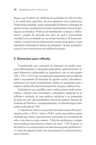 32  MARIÂNGELA SPOTTI LOPES FUJITA
danças que resultem em melhoria da qualidade de vida de todos
e, de modo mais específico, de seus segmentos mais vulneráveis.
Diante dessa realidade, surge a proposição de oferecer a formação de
agentes sociais, professores do ensino fundamental e alunos de gra-
duação, na temática “Políticas de atendimento a crianças e adoles-
centes”, projeto de extensão por meio do qual a universidade
contribui com a sociedade em sua missão formativa, de forma arti-
culada, e constrói novos conhecimentos através da pesquisa, a qual
subsidiará a formação de alunos de graduação e de pós-graduação,
como já vem ocorrendo nas três edições do projeto.
2.	Elementos para reflexão
Considerando que o processo de formação em análise apre-
senta diferenciações a cada grupo participante, apresentaremos al-
guns elementos evidenciados na experiência com os três grupos
(2011, 2012 e 2013) que consideramos importantes para a reflexão
sobre a necessidade de formação de agentes sociais, educadores/
professores do ensino fundamental e alunos de graduação para o
respeito e defesa dos direitos humanos de crianças e adolescentes.
Entendemos que partilhar esses conhecimentos pode poten-
cializar o diálogo entre formadores e educadores, ajudando-os na
reflexão e avaliação de suas práticas inclusivas e na proposição
de ações em rede, que possibilitem colocar em prática o Sistema de
Garantia de Direitos e, consequentemente, as reformas legais insti-
tuídas na década de 1990.
A experiência indicou um grande desconhecimento dos parti-
cipantes sobre o ECA e sobre o SGD, sendo suas práticas muito
mediadas por valores e preconceitos construídos em sua história de
vida e com base no senso comum. A fala dos professores é sempre
atravessada por essa natureza comum, tal como: “o ECA parece só
dar direitos e as crianças usam isso para ameaçar pais e professores”
e à visão dos agentes sociais tem uma perspectiva assistencialista e
não de direitos.
 