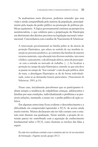 A INOVAÇÃO PARA O DESENVOLVIMENTO SOCIAL  33
Se analisarmos esses discursos, podemos entender que essa
visão é ainda compartilhada pela maioria da população, principal-
mente pela inação do poder público na promoção de políticas pú-
blicas equânimes. A lógica governamental continua na perspectiva
assistencialista, o que colabora para a perpetuação da filantropia
em detrimento dos direitos previstos na legislação nacional e inter-
nacional. Concordamos com a análise de Nascimento & Scheinvar:
A intervenção governamental na família pobre se dá através da
proteção filantrópica, que educa no sentido de sua imediata in-
serção no processo produtivo, ao contrário das famílias de maiores
recursos materiais, cuja educação tem diversos sentidos, tais como
o lúdico, o psicomotor, o da afirmação afetiva, antes de preocupar-
-se com a entrada no mercado de trabalho. […] Ao localizar a
proteção no campo da ação filantrópica, entende-se que esta deve
se pautar no campo da “boa vontade” e não da ação pública, além
do mais, a abordagem filantrópica se dá de forma individuali-
zada, como se as demandas fossem particulares. (Nascimento &
Schein­var, 2005, p.53)
Nesse caso, inicialmente percebemos que os participantes ti-
nham sempre a tendência de culpabilizar crianças, adolescentes e
famílias por suas condições, individualizando o problema e as pos-
síveis soluções, isentando, a nosso ver, o poder público de ação co-
letiva.
Em algumas entrevistas ficou evidente o desconhecimento e a
dificuldade em compreender/apreender o ECA, de acesso ainda
muito restrito. Muitos declararam não ter tido contato com o esta-
tuto nem durante sua graduação. Nesse sentido, o projeto de ex-
tensão parece ter contribuído com a aquisição do conhecimento
fundamental sobre o ECA, como ilustram os trechos das falas a
seguir.
Eu não tive nenhum contato com o estatuto até eu vir no encontro
de formação. (Agente social, grupo 2012)
 