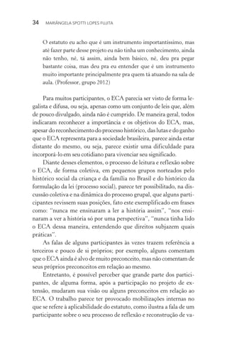 34  MARIÂNGELA SPOTTI LOPES FUJITA
O estatuto eu acho que é um instrumento importantíssimo, mas
até fazer parte desse projeto eu não tinha um conhecimento, ainda
não tenho, né, tá assim, ainda bem básico, né, deu pra pegar
bastante coisa, mas deu pra eu entender que é um instrumento
muito importante principalmente pra quem tá atuando na sala de
aula. (Professor, grupo 2012)
Para muitos participantes, o ECA parecia ser visto de forma le-
galista e difusa, ou seja, apenas como um conjunto de leis que, além
de pouco divulgado, ainda não é cumprido. De maneira geral, todos
indicaram reconhecer a importância e os objetivos do ECA, mas,
apesar do reconhecimento do processo histórico, das lutas e do ganho
que o ECA representa para a sociedade brasileira, parece ainda estar
distante do mesmo, ou seja, parece existir uma dificuldade para
incorporá-lo em seu cotidiano para vivenciar seu significado.
Diante desses elementos, o processo de leitura e reflexão sobre
o ECA, de forma coletiva, em pequenos grupos norteados pelo
histórico social da criança e da família no Brasil e do histórico da
formulação da lei (processo social), parece ter possibilitado, na dis-
cussão coletiva e na dinâmica do processo grupal, que alguns parti-
cipantes revissem suas posições, fato este exemplificado em frases
como: “nunca me ensinaram a ler a história assim”, “nos ensi-
naram a ver a história só por uma perspectiva”, “nunca tinha lido
o ECA dessa maneira, entendendo que direitos subjazem quais
práticas”.
As falas de alguns participantes às vezes trazem referência a
terceiros e pouco de si próprios; por exemplo, alguns comentam
que o ECA ainda é alvo de muito preconceito, mas não comentam de
seus próprios preconceitos em relação ao mesmo.
Entretanto, é possível perceber que grande parte dos partici-
pantes, de alguma forma, após a participação no projeto de ex-
tensão, mudaram sua visão ou alguns preconceitos em relação ao
ECA. O trabalho parece ter provocado mobilizações internas no
que se refere à aplicabilidade do estatuto, como ilustra a fala de um
participante sobre o seu processo de reflexão e reconstrução de va-
 
