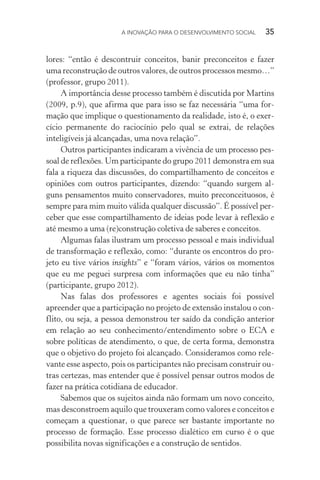 A INOVAÇÃO PARA O DESENVOLVIMENTO SOCIAL  35
lores: “então é descontruir conceitos, banir preconceitos e fazer
uma reconstrução de outros valores, de outros processos mesmo…”
(professor, grupo 2011).
A importância desse processo também é discutida por Martins
(2009, p.9), que afirma que para isso se faz necessária “uma for-
mação que implique o questionamento da realidade, isto é, o exer-
cício permanente do raciocínio pelo qual se extrai, de relações
inteligíveis já alcançadas, uma nova relação”.
Outros participantes indicaram a vivência de um processo pes-
soal de reflexões. Um participante do grupo 2011 demonstra em sua
fala a riqueza das discussões, do compartilhamento de conceitos e
opiniões com outros participantes, dizendo: “quando surgem al-
guns pensamentos muito conservadores, muito preconceituosos, é
sempre para mim muito válida qualquer discussão”. É possível per-
ceber que esse compartilhamento de ideias pode levar à reflexão e
até mesmo a uma (re)construção coletiva de saberes e conceitos.
Algumas falas ilustram um processo pessoal e mais individual
de transformação e reflexão, como: “durante os encontros do pro-
jeto eu tive vários insights” e “foram vários, vários os momentos
que eu me peguei surpresa com informações que eu não tinha”
(participante, grupo 2012).
Nas falas dos professores e agentes sociais foi possível
apreender que a participação no projeto de extensão instalou o con-
flito, ou seja, a pessoa demonstrou ter saído da condição anterior
em relação ao seu conhecimento/entendimento sobre o ECA e
sobre políticas de atendimento, o que, de certa forma, demonstra
que o objetivo do projeto foi alcançado. Consideramos como rele-
vante esse aspecto, pois os participantes não precisam construir ou-
tras certezas, mas entender que é possível pensar outros modos de
fazer na prática cotidiana de educador.
Sabemos que os sujeitos ainda não formam um novo conceito,
mas desconstroem aquilo que trouxeram como valores e conceitos e
começam a questionar, o que parece ser bastante importante no
processo de formação. Esse processo dialético em curso é o que
possibilita novas significações e a construção de sentidos.
 