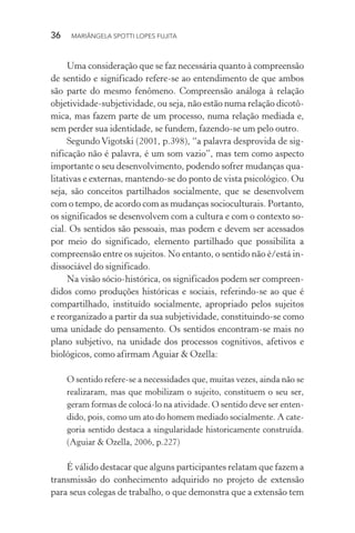 36  MARIÂNGELA SPOTTI LOPES FUJITA
Uma consideração que se faz necessária quanto à compreensão
de sentido e significado refere-se ao entendimento de que ambos
são parte do mesmo fenômeno. Compreensão análoga à relação
objetividade-subjetividade, ou seja, não estão numa relação dicotô-
mica, mas fazem parte de um processo, numa relação mediada e,
sem perder sua identidade, se fundem, fazendo-se um pelo outro.
Segundo Vigotski (2001, p.398), “a palavra desprovida de sig-
nificação não é palavra, é um som vazio”, mas tem como aspecto
importante o seu desenvolvimento, podendo sofrer mudanças qua-
litativas e externas, mantendo-se do ponto de vista psicológico. Ou
seja, são conceitos partilhados socialmente, que se desenvolvem
com o tempo, de acordo com as mudanças socioculturais. Portanto,
os significados se desenvolvem com a cultura e com o contexto so-
cial. Os sentidos são pessoais, mas podem e devem ser acessados
por meio do significado, elemento partilhado que possibilita a
compreensão entre os sujeitos. No entanto, o sentido não é/está in-
dissociável do significado.
Na visão sócio-histórica, os significados podem ser compreen-
didos como produções históricas e sociais, referindo-se ao que é
compartilhado, instituído socialmente, apropriado pelos sujeitos
e reorganizado a partir da sua subjetividade, constituindo-se como
uma unidade do pensamento. Os sentidos encontram-se mais no
plano subjetivo, na unidade dos processos cognitivos, afetivos e
biológicos, como afirmam Aguiar & Ozella:
O sentido refere-se a necessidades que, muitas vezes, ainda não se
realizaram, mas que mobilizam o sujeito, constituem o seu ser,
geram formas de colocá-lo na atividade. O sentido deve ser enten-
dido, pois, como um ato do homem mediado socialmente. A cate-
goria sentido destaca a singularidade historicamente construída.
(Aguiar & Ozella, 2006, p.227)
É válido destacar que alguns participantes relatam que fazem a
transmissão do conhecimento adquirido no projeto de extensão
para seus colegas de trabalho, o que demonstra que a extensão tem
 