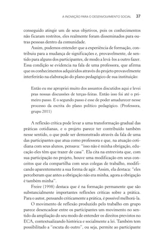 A INOVAÇÃO PARA O DESENVOLVIMENTO SOCIAL  37
conseguido atingir um de seus objetivos, pois os conhecimentos
não ficaram restritos, eles realmente foram disseminados para ou-
tras pessoas dentro da comunidade.
Assim, podemos entender que a experiência de formação, con-
tribuiu para a mudança de significações e, provavelmente, de sen-
tido para alguns dos participantes, de modo a levá-los a outro fazer.
Essa condição se evidencia na fala de uma professora, que afirma
que os conhecimentos adquiridos através do projeto provavelmente
interferirão na elaboração do plano pedagógico de sua instituição:
Então eu me apropriei muito dos assuntos discutidos aqui e levei
pras nossas discussões de terças-feiras. Então isso foi até o pri-
meiro passo. E o segundo passo é esse de poder amadurecer nesse
processo da escrita do plano político pedagógico. (Professora,
grupo 2011)
A reflexão crítica pode levar a uma transformação gradual das
práticas cotidianas, e o projeto parece ter contribuído também
nesse sentido, o que pode ser demonstrado através da fala de uma
das participantes que atua como professora e que, na atuação coti-
diana com seus alunos, pensava: “isso não é minha obrigação, edu-
cação eles têm que trazer de casa”. Ela cita na entrevista que, com
sua participação no projeto, houve uma modificação em seus con-
ceitos que ela compartilha com seus colegas de trabalho, modifi-
cando aparentemente a sua forma de agir. Assim, ela destaca: “eles
perceberam que antes a obrigação não era minha, agora a obrigação
é também minha”.
Freire (1998) destaca que é na formação permanente que são
substancialmente importantes reflexões críticas sobre a prática.
Para o autor, pensando criticamente a prática, é possível melhorá-la.
O movimento de reflexão produzido pelo trabalho em grupo
parece desencadear entre os participantes um movimento no sen-
tido da ampliação do seu modo de entender os direitos previstos no
ECA, contextualizando histórica e socialmente a lei. Também tem
possibilitado a “escuta do outro”, ou seja, permite ao participante
 