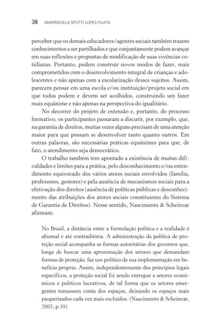 38  MARIÂNGELA SPOTTI LOPES FUJITA
perceber que os demais educadores/agentes sociais também trazem
conhecimentos a ser partilhados e que conjuntamente podem avançar
em suas reflexões e propostas de modificação de suas vivências co-
tidianas. Portanto, podem construir novos modos de fazer, mais
comprometidos com o desenvolvimento integral de crianças e ado-
lescentes e não apenas com a escolarização desses sujeitos. Assim,
parecem pensar em uma escola e/ou instituição/projeto social em
que todos podem e devem ser acolhidos, construindo um fazer
mais equânime e não apenas na perspectiva do igualitário.
No decorrer do projeto de extensão e, portanto, do processo
formativo, os participantes passaram a discutir, por exemplo, que,
na garantia de direitos, muitas vezes alguns precisam de uma atenção
maior para que possam se desenvolver tanto quanto outros. Em
outras palavras, são necessárias práticas equânimes para que, de
fato, o atendimento seja democrático.
O trabalho também tem apontado a existência de muitas difi-
culdades e limites para a prática, pelo desconhecimento e/ou enten-
dimento equivocado dos vários atores sociais envolvidos (família,
professores, gestores) e pela ausência de mecanismos sociais para a
efetivação dos direitos (ausência de políticas públicas e desconheci-
mento das atribuições dos atores sociais constituintes do Sistema
de Garantia de Direitos). Nesse sentido, Nascimento & Scheinvar
afirmam:
No Brasil, a distância entre a formulação política e a realidade é
abismal e até contraditória. A administração da política de pro-
teção social acompanha as formas autoritárias dos governos que,
longe de buscar uma aproximação dos setores que demandam
formas de proteção, faz uso político de sua implementação em be-
nefício próprio. Assim, independentemente dos princípios legais
específicos, a proteção social foi sendo entregue a setores econô-
micos e políticos lucrativos, de tal forma que os setores emer-
gentes tomassem conta dos espaços, deixando os espaços mais
pauperizados cada vez mais excluídos. (Nascimento & Scheinvar,
2005, p.59)
 