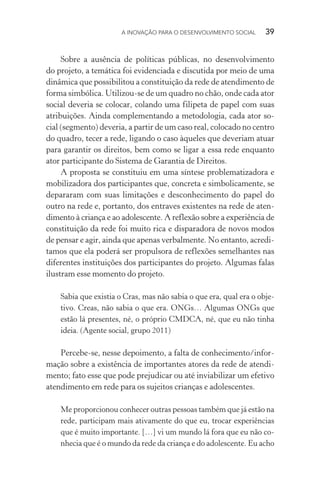 A INOVAÇÃO PARA O DESENVOLVIMENTO SOCIAL  39
Sobre a ausência de políticas públicas, no desenvolvimento
do projeto, a temática foi evidenciada e discutida por meio de uma
dinâmica que possibilitou a constituição da rede de atendimento de
forma simbólica. Utilizou-se de um quadro no chão, onde cada ator
social deveria se colocar, colando uma filipeta de papel com suas
atribuições. Ainda complementando a metodologia, cada ator so-
cial (segmento) deveria, a partir de um caso real, colocado no centro
do quadro, tecer a rede, ligando o caso àqueles que deveriam atuar
para garantir os direitos, bem como se ligar a essa rede enquanto
ator participante do Sistema de Garantia de Direitos.
A proposta se constituiu em uma síntese problematizadora e
mobilizadora dos participantes que, concreta e simbolicamente, se
depararam com suas limitações e desconhecimento do papel do
outro na rede e, portanto, dos entraves existentes na rede de aten-
dimento à criança e ao adolescente. A reflexão sobre a experiência de
constituição da rede foi muito rica e disparadora de novos modos
de pensar e agir, ainda que apenas verbalmente. No entanto, acredi-
tamos que ela poderá ser propulsora de reflexões semelhantes nas
diferentes instituições dos participantes do projeto. Algumas falas
ilustram esse momento do projeto.
Sabia que existia o Cras, mas não sabia o que era, qual era o obje-
tivo. Creas, não sabia o que era. ONGs… Algumas ONGs que
estão lá presentes, né, o próprio CMDCA, né, que eu não tinha
ideia. (Agente social, grupo 2011)
Percebe-se, nesse depoimento, a falta de conhecimento/infor-
mação sobre a existência de importantes atores da rede de atendi-
mento; fato esse que pode prejudicar ou até inviabilizar um efetivo
atendimento em rede para os sujeitos crianças e adolescentes.
Me proporcionou conhecer outras pessoas também que já estão na
rede, participam mais ativamente do que eu, trocar experiências
que é muito importante. […] vi um mundo lá fora que eu não co-
nhecia que é o mundo da rede da criança e do adolescente. Eu acho
 