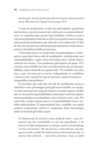 40  MARIÂNGELA SPOTTI LOPES FUJITA
que do geral, isso foi o ponto que mais me marcou, mais me deixou
assim, diferente, né? (Agente social, grupo 2012)
A rede de atendimento, na fala dos participantes, geralmente
não funciona, mas eles mesmos não conhecem os recursos disponí-
veis e os caminhos para acessar esses trabalhos. Verifica-se que a
rede de atendimento ainda não se efetivou na prática nem no imagi-
nário social dos professores, por estes não a (re)conhecerem. O fato
de não estar presente na vida das pessoas demonstra a ineficiência e
ausência de políticas públicas nessa área.
A formação parece ter propiciado aos participantes se enxer-
garem como parte dessa rede de atendimento, reconhecendo suas
responsabilidades e ações como necessárias para o pleno funcio­
namento da mesma. Uma professora participante do grupo 2012
concebe como trabalho em rede o reconhecimento da sua responsa-
bilidade, como é ilustrado na seguinte fala: “E o trabalho em rede é
isso: é que você tem que se mover, independente se o problema
é meu ou é seu, a gente tem que ter parceria, a gente tem que ter…
compartilhar esse problema”.
É necessário que cada ator da rede de atendimento possa se
identificar como personagem principal nesse trabalho em equipe,
ou então permanecerá o jogo de empurra, no qual o agente acredita
não ser sua aquela responsabilidade e passa para o próximo agente,
sem preocupação em acompanhar o que aconteceu com o caso. Por
outro lado, acolher apenas para si a responsabilidade torna o tra-
balho individualista. É imprescindível que o trabalho em equipe
acarrete compromisso coletivo e cooperação. Essa característica
pode ser ilustrada pela fala a seguir:
Eu cheguei aqui de um jeito e estou saindo de outro… que é im-
possível não dar continuidade no que nós aprendemos, e até
mesmo se todos arregaçarmos as mangas e sermos autores porque
as vezes nós ficamos: Ah, um não faz, o outro não faz, mas não,
agora eu tenho o poder do conhecimento então eu preciso agir, eu
preciso fazer diferente… casos bem próximos e hoje eu tenho
 