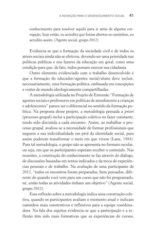 A INOVAÇÃO PARA O DESENVOLVIMENTO SOCIAL  41
conhecimento para resolver aquilo para ir atrás de alguma cor-
rupção, hoje então, eu acredito que foram abertos os caminhos, eu
acredito assim. (Agente social, grupo 2012)
Evidencia-se que a formação da sociedade civil e de todos os
atores sociais ainda não se efetivou, devendo ser uma prioridade nas
políticas públicas e nos fazeres da educação em geral, como uma
condição para que, de fato, todos possam exercer sua cidadania.
Outro elemento evidenciado com o trabalho desenvolvido é
que a formação do educador/agentes social/aluno deve incluir,
necessariamente, uma formação política, embasada em concepções
e visões de mundo ideologicamente compartilhadas.
A metodologia utilizada no Projeto de Extensão “Formação de
agentes sociais e professores em políticas de atendimento a crianças
e adolescentes” parece ser o diferencial no sentido da formação po-
lítica. Na proposta desse projeto, a metodologia pensada a priori
(processo grupal) inclui a participação coletiva no fazer constante,
tendo sido discutida a cada encontro. Assim, ao trabalhar o pro-
cesso grupal, avaliou-se a necessidade de formar profissionais que
neguem a sua individualidade em prol da identidade social, para
assim poderem transformar o meio em que vivem (Lane, 1984).
Para tal metodologia, o grupo não se apresenta no formato escolar,
ou seja, em que os participantes esperam receber o conteúdo. Nas
reuniões, a construção do conhecimento se faz através do diálogo,
de discussões baseadas em textos indicados e da troca de experiên-
cias pessoais e de trabalho. Na avaliação de uma participante de
2012, “todos os encontros foram preparados, bem pensados, dife-
rente de quando você vem para um curso que não foi programado,
né, então todas as atividades tinham um objetivo” (Agente social,
grupo 2012).
Essa reflexão sobre a metodologia indica uma construção cole-
tiva, quando os participantes avaliam o momento atual e indicam
caminhos mais construtivos e reflexivos para a equipe coordena-
dora. Na fala dos sujeitos evidencia-se que a participação e a re-
flexão têm sido mais formativas que as experiências de cursos,
 