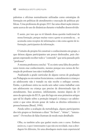 42  MARIÂNGELA SPOTTI LOPES FUJITA
palestras e oficinas normalmente utilizadas como estratégias de
formação em políticas de atendimento e execução de políticas pú-
blicas. Uma professora do grupo 2011 faz uma observação interes-
sante acerca do uso de dinâmicas durante o trabalho desenvolvido:
E assim, por isso que eu tô falando dessa questão tradicional da
nossa formação, porque muitas vezes a gente se acomoda na… se
acomoda como receptor de informações e não como agente de in-
formação, participantes da informação.
O intuito do projeto foi construir o conhecimento em grupo, o
que deixou alguns participantes um pouco deslocados, pois che-
garam esperando receber todo o “conteúdo” que seria passado pelo
“professor”.
A mesma professora conclui: “E eu sinto uma falta dos profes-
sores terem esse conhecimento, mesmo porque nos cursos de for-
mação de professor isso não é trabalhado”.
Analisando a grade curricular de alguns cursos de graduação
em Pedagogia ou em outras licenciaturas, o atendimento à criança e
ao adolescente não é tratado ou não recebe o enfoque correto.
Então, o professor entra na escola sem saber como trabalhar com
um adolescente ou criança que precise de determinado tipo de
atendimento. Isso acontece, infelizmente, mesmo depois de 23
anos da aprovação do ECA, que diz logo em seus primeiros artigos
que tal lei dispõe sobre a proteção integral à criança e ao adoles-
cente e que estes devem gozar de todos os direitos referentes à
pessoa humana (Brasil, 1990).
Ainda sobre a avaliação da metodologia, alguns participantes
dos três grupos se limitaram a dizer “foi bom”, “ótimo”, “interes-
sante”. Os trechos de falas ilustram de modo mais detalhado:
Olha, eu também acho que ganhei muito com o curso. Embora
assim eu, o que é interessante é que não era novidade, mas a abor-
dagem foi diferente, foi uma abordagem muito mais experiencial
 