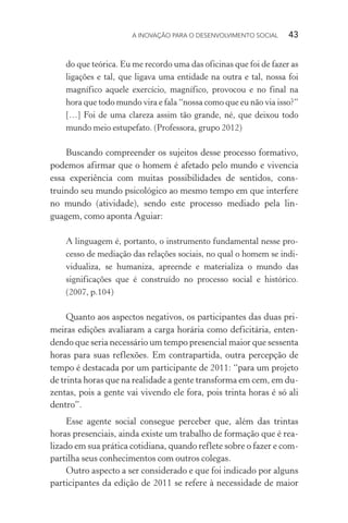 A INOVAÇÃO PARA O DESENVOLVIMENTO SOCIAL  43
do que teórica. Eu me recordo uma das oficinas que foi de fazer as
ligações e tal, que ligava uma entidade na outra e tal, nossa foi
magnífico aquele exercício, magnífico, provocou e no final na
hora que todo mundo vira e fala “nossa como que eu não via isso?”
[…] Foi de uma clareza assim tão grande, né, que deixou todo
mundo meio estupefato. (Professora, grupo 2012)
Buscando compreender os sujeitos desse processo formativo,
podemos afirmar que o homem é afetado pelo mundo e vivencia
essa experiência com muitas possibilidades de sentidos, cons-
truindo seu mundo psicológico ao mesmo tempo em que interfere
no mundo (atividade), sendo este processo mediado pela lin-
guagem, como aponta Aguiar:
A linguagem é, portanto, o instrumento fundamental nesse pro-
cesso de mediação das relações sociais, no qual o homem se indi­
vidualiza, se humaniza, apreende e materializa o mundo das
significações que é construído no processo social e histórico.
(2007, p.104)
Quanto aos aspectos negativos, os participantes das duas pri-
meiras edições avaliaram a carga horária como deficitária, enten-
dendo que seria necessário um tempo presencial maior que sessenta
horas para suas reflexões. Em contrapartida, outra percepção de
tempo é destacada por um participante de 2011: “para um projeto
de trinta horas que na realidade a gente transforma em cem, em du-
zentas, pois a gente vai vivendo ele fora, pois trinta horas é só ali
dentro”.
Esse agente social consegue perceber que, além das trintas
horas presenciais, ainda existe um trabalho de formação que é rea-
lizado em sua prática cotidiana, quando reflete sobre o fazer e com-
partilha seus conhecimentos com outros colegas.
Outro aspecto a ser considerado e que foi indicado por alguns
participantes da edição de 2011 se refere à necessidade de maior
 