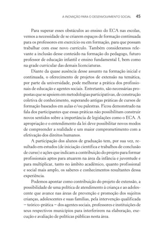 A INOVAÇÃO PARA O DESENVOLVIMENTO SOCIAL  45
Para superar esses obstáculos ao ensino do ECA nas escolas,
vemos a necessidade de se criarem espaços de formação continuada
para os professores em exercício ou em formação, para que possam
trabalhar com esse novo currículo. Também consideramos rele-
vante a inclusão desse conteúdo na formação do pedagogo, futuro
professor de educação infantil e ensino fundamental I, bem como
na grade curricular das demais licenciaturas.
Diante da quase ausência desse assunto na formação inicial e
continuada, o oferecimento de projetos de extensão na temática,
por parte da universidade, pode melhorar a prática dos profissio-
nais de educação e agentes sociais. Entretanto, são necessárias pro-
postasqueseapoiememmetodologiasparticipativas,deconstrução
coletiva de conhecimento, superando antigas práticas de cursos de
formação baseados em aulas e/ou palestras. Ficou demonstrado na
fala dos participantes que essas práticas não possibilitam construir
novos sentidos sobre a importância de legislações como o ECA. A
apropriação e o entendimento da lei deve possibilitar novos modos
de compreender a realidade e um maior comprometimento com a
efetivação dos direitos humanos.
A participação dos alunos de graduação tem, por sua vez, re-
sultado em estudos (de iniciação científica e trabalhos de conclusão
de curso) e ações que indicam a contribuição do projeto para formar
profissionais aptos para atuarem na área da infância e juventude e
para multiplicar, tanto no âmbito acadêmico, quanto profissional
e social mais amplo, os saberes e conhecimentos resultantes dessa
experiência.
Podemos apontar como contribuição do projeto de extensão, a
possibilidade de uma política de atendimento à criança e ao adoles-
cente que avance nas áreas de prevenção e promoção dos sujeitos
crianças, adolescentes e suas famílias, pela intervenção qualificada
− teórico-prática − dos agentes sociais, professores e instituições de
seus respectivos municípios para interferirem na elaboração, exe-
cução e avaliação de políticas públicas nesta área.
 