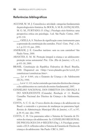 46  MARIÂNGELA SPOTTI LOPES FUJITA
Referências bibliográficas
AGUIAR, W. M. J. Consciência e atividade: categorias fundamentais
dapsicologiasócio-histórica.In:BOCK,A.M.B.,GONÇALVES,
M. G. M., FURTADO, O. (Org.). Psicologia sócio-histórica: uma
perspectiva crítica em psicologia. 3.ed. São Paulo: Cortez, 2007.
p.95-110.
_____, OZELLA, S. Núcleos de significação como instrumento para
a apreensão da constituição dos sentidos. Psicol. Cienc. Prof., v.26,
n.2, p.222-45, jun. 2006.
ANDRADE, J. E. Conselhos tutelares: sem ou cem caminhos? São
Paulo:Veras, 2000.
ARANTES, E. M. M. Proteção integral à criança e ao adolescente:
proteção versus autonomia? Psic. Clin. (Rio de Janeiro), v.21, n.2,
p.431-50, 2009.
BRASIL. Constituição da República Federativa do Brasil. Brasília,
1988. Disponível em <http://www.planalto.gov.br/ccivil_03/
constituicao/constituicao.htm>.
_____. Lei no
8.069, cria o Estatuto da Criança e do Adolescente
(ECA), 1990.
_____. Lei no
11.525, inclui conteúdo que trata dos direitos das crianças
e dos adolescentes no currículo do ensino fundamental, 2007.
CONSELHO NACIONAL DOS DIREITOS DA CRIANÇA E
DO ADOLESCENTE (Conanda). Resolução no
13. Brasília:
Conselho Nacional dos Direitos da Criança e do Adolescente,
2006.
COSTA, A. C. G. da. O novo direito da criança e do adolescente no
Brasil: o conteúdo e o processo de mudanças no panorama legal.
Revista de Administração Municipal (Rio de Janeiro), v.37, n.197,
p.38-45, out.-dez. 1990.
COSTA, C. H. Um panorama sobre o Sistema de Garantia de Di-
reitos da criança e do adolescente. In: CONSELHO REGIONAL
DE PSICOLOGIA DA 6a
REGIÃO (Org.). A Psicologia promo-
vendo o ECA: reflexões sobre o Sistema de Garantia de Direitos da
criança e do adolescente. São Paulo: CRC 6, 2007.
 