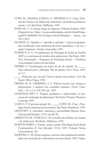 A INOVAÇÃO PARA O DESENVOLVIMENTO SOCIAL  47
CURY, M., AMARAL E SILVA, A., MENDEZ, E. G. (Org.). Esta-
tuto da Criança e do Adolescente comentado: comentários jurídicos e
sociais. 2.ed. São Paulo: Malheiros, 1996.
DARLAN, S. A criança chega ao Supremo Tribunal Federal. 2009.
Disponível em <http://www.avozdocidadao.com.br/detailArtigo.­
asp?ID=385&SM=6%2321&por=Siro%20Darlan>. Acesso em
20/1/2014.
DUARTE, N. Vigotski e o “aprender a aprender”: crítica às apropria-
ções neoliberais e pós-modernas da teoria vigotskiana. 2.ed. rev. e
ampl. Campinas: Autores Associados, 2001.
FONSECA, D. C. Os profissionais da Estratégia de Saúde da Família
(ESF) e a construção de sentidos sobre adolescência. São Paulo, 2008.
Tese (Doutorado − Programa de Psicologia Social) − Pontifícia
Universidade Católica de São Paulo.
FREIRE, P. Considerações em torno do ato de estudar. In: _____.
Ação cultural para a liberdade. Rio de Janeiro: Paz e Terra, 1984.
p.9-12.
_____. Professora sim, tia não! Cartas a quem ousa ensinar. 9.ed. São
Paulo: Olho d’Água, 1998.
FRIZZO, K. R., SARRIERA, J. C. Práticas sociais com crianças e
adolescentes: o impacto dos conselhos tutelares. Psicol. Cienc.
Prof., v.26, n.2, p.198-209, jun. 2006.
GONZÁLES REY, F. Pesquisa qualitativa e subjetividade: os pro-
cessos de construção da informação. São Paulo: Pioneira Thomson
Learning, 2005.
LANE, S. T. O processo grupal. In: _____, CODO,W. (Org.). Psico-
logia Social: o homem em movimento. São Paulo: Brasiliense, 1984.
LEONTIEV, A. Actividad, conciencia y personalidad. Buenos Aires:
Ciências del Hombre, 1978. cap.III, IV.
LIBERATTI,W., PÚBLIO, C. Os Conselhos dos Direitos da Criança
e do Adolescente. São Paulo: Malheiros, 1993.
MARTÍN-BARÓ, I. Sistema, grupo y poder: Psicología Social desde
Centroamérica II. San Salvador: UCA, 1989. (Coleção Textos
Universitários, 10)
MARTINS, L. M. Ensino-pesquisa-extensão como fundamento metodo-
lógico da construção do conhecimento na universidade. 2009. Dispo-
 