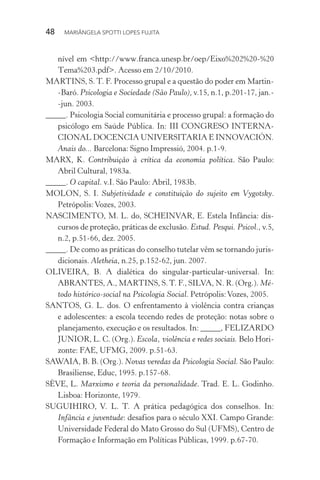 48  MARIÂNGELA SPOTTI LOPES FUJITA
nível em <http://www.franca.unesp.br/oep/Eixo%202%20-%20
Tema%203.pdf>. Acesso em 2/10/2010.
MARTINS, S. T. F. Processo grupal e a questão do poder em Martin-
-Baró. Psicologia e Sociedade (São Paulo), v.15, n.1, p.201-17, jan.-
-jun. 2003.
_____. Psicologia Social comunitária e processo grupal: a formação do
psicólogo em Saúde Pública. In: III CONGRESO INTERNA-
CIONAL DOCENCIA UNIVERSITARIA E INNOVACIÓN.
Anais do... Barcelona: Signo Impressió, 2004. p.1-9.
MARX, K. Contribuição à crítica da economia política. São Paulo:
Abril Cultural, 1983a.
_____. O capital. v.I. São Paulo: Abril, 1983b.
MOLON, S. I. Subjetividade e constituição do sujeito em Vygotsky.
Petrópolis:Vozes, 2003.
NASCIMENTO, M. L. do, SCHEINVAR, E. Estela Infância: dis-
cursos de proteção, práticas de exclusão. Estud. Pesqui. Psicol., v.5,
n.2, p.51-66, dez. 2005.
_____. De como as práticas do conselho tutelar vêm se tornando juris-
dicionais. Aletheia, n.25, p.152-62, jun. 2007.
OLIVEIRA, B. A dialética do singular-particular-universal. In:
ABRANTES, A., MARTINS, S.T. F., SILVA, N. R. (Org.). Mé-
todo histórico-social na Psicologia Social. Petrópolis:Vozes, 2005.
SANTOS, G. L. dos. O enfrentamento à violência contra crianças
e adolescentes: a escola tecendo redes de proteção: notas sobre o
planejamento, execução e os resultados. In: _____, FELIZARDO
JUNIOR, L. C. (Org.). Escola, violência e redes sociais. Belo Hori-
zonte: FAE, UFMG, 2009. p.51-63.
SAWAIA, B. B. (Org.). Novas veredas da Psicologia Social. São Paulo:
Brasiliense, Educ, 1995. p.157-68.
SÈVE, L. Marxismo e teoria da personalidade. Trad. E. L. Godinho.
Lisboa: Horizonte, 1979.
SUGUIHIRO, V. L. T. A prática pedagógica dos conselhos. In:
Infância e juventude: desafios para o século XXI. Campo Grande:
Universidade Federal do Mato Grosso do Sul (UFMS), Centro de
Formação e Informação em Políticas Públicas, 1999. p.67-70.
 
