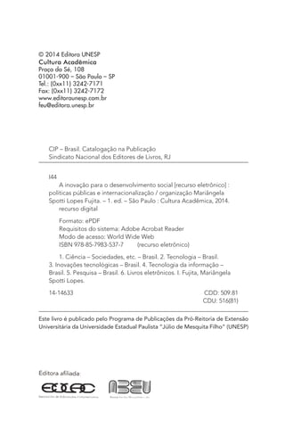 © 2014 Editora UNESP
Cultura Acadêmica
Praça da Sé, 108
01001-900 – São Paulo – SP
Tel.: (0xx11) 3242-7171
Fax: (0xx11) 3242-7172
www.editoraunesp.com.br
feu@editora.unesp.br
CIP – Brasil. Catalogação na Publicação
Sindicato Nacional dos Editores de Livros, RJ
I44
A inovação para o desenvolvimento social [recurso eletrônico] :
políticas públicas e internacionalização / organização Mariângela
Spotti Lopes Fujita. – 1. ed. – São Paulo : Cultura Acadêmica, 2014.
recurso digital
Formato: ePDF
Requisitos do sistema: Adobe Acrobat Reader
Modo de acesso: World Wide Web
ISBN 978-85-7983-537-7    (recurso eletrônico)
1. Ciência – Sociedades, etc. – Brasil. 2. Tecnologia – Brasil.
3. Inovações tecnológicas – Brasil. 4. Tecnologia da informação –
Brasil. 5. Pesquisa – Brasil. 6. Livros eletrônicos. I. Fujita, Mariângela
Spotti Lopes.
14-14633	 CDD: 509.81
	 CDU: 516(81)
Este livro é publicado pelo Programa de Publicações da Pró-Reitoria de Extensão
Universitária da Universidade Estadual Paulista “Júlio de Mesquita Filho” (UNESP)
 