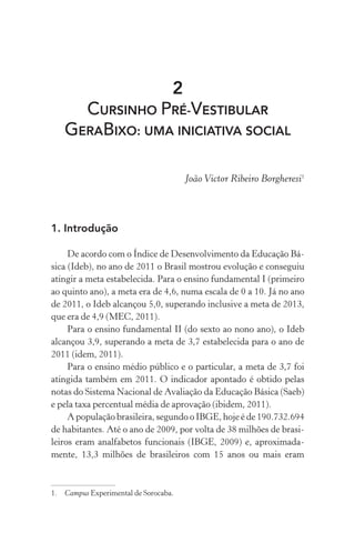2
CURSINHO PRÉ-VESTIBULAR
GERABIXO: UMA INICIATIVA SOCIAL
João Victor Ribeiro Borgheresi1
1. Introdução
De acordo com o Índice de Desenvolvimento da Educação Bá-
sica (Ideb), no ano de 2011 o Brasil mostrou evolução e conseguiu
atingir a meta estabelecida. Para o ensino fundamental I (primeiro
ao quinto ano), a meta era de 4,6, numa escala de 0 a 10. Já no ano
de 2011, o Ideb alcançou 5,0, superando inclusive a meta de 2013,
que era de 4,9 (MEC, 2011).
Para o ensino fundamental II (do sexto ao nono ano), o Ideb
alcançou 3,9, superando a meta de 3,7 estabelecida para o ano de
2011 (idem, 2011).
Para o ensino médio público e o particular, a meta de 3,7 foi
atingida também em 2011. O indicador apontado é obtido pelas
notas do Sistema Nacional de Avaliação da Educação Básica (Saeb)
e pela taxa percentual média de aprovação (ibidem, 2011).
A população brasileira, segundo o IBGE, hoje é de 190.732.694
de habitantes. Até o ano de 2009, por volta de 38 milhões de brasi-
leiros eram analfabetos funcionais (IBGE, 2009) e, aproximada-
mente, 13,3 milhões de brasileiros com 15 anos ou mais eram
1.	 Campus Experimental de Sorocaba.
 