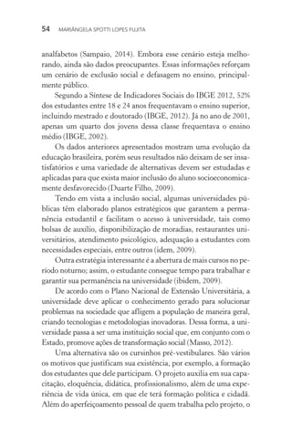 54  MARIÂNGELA SPOTTI LOPES FUJITA
analfabetos (Sampaio, 2014). Embora esse cenário esteja melho-
rando, ainda são dados preocupantes. Essas informações reforçam
um cenário de exclusão social e defasagem no ensino, principal-
mente público.
Segundo a Síntese de Indicadores Sociais do IBGE 2012, 52%
dos estudantes entre 18 e 24 anos frequentavam o ensino superior,
incluindo mestrado e doutorado (IBGE, 2012). Já no ano de 2001,
apenas um quarto dos jovens dessa classe frequentava o ensino
médio (IBGE, 2002).
Os dados anteriores apresentados mostram uma evolução da
educação brasileira, porém seus resultados não deixam de ser insa-
tisfatórios e uma variedade de alternativas devem ser estudadas e
aplicadas para que exista maior inclusão do aluno socioeconomica-
mente desfavorecido (Duarte Filho, 2009).
Tendo em vista a inclusão social, algumas universidades pú-
blicas têm elaborado planos estratégicos que garantem a perma-
nência estudantil e facilitam o acesso à universidade, tais como
bolsas de auxílio, disponibilização de moradias, restaurantes uni-
versitários, atendimento psicológico, adequação a estudantes com
necessidades especiais, entre outros (idem, 2009).
Outra estratégia interessante é a abertura de mais cursos no pe-
ríodo noturno; assim, o estudante consegue tempo para trabalhar e
garantir sua permanência na universidade (ibidem, 2009).
De acordo com o Plano Nacional de Extensão Universitária, a
universidade deve aplicar o conhecimento gerado para solucionar
problemas na sociedade que afligem a população de maneira geral,
criando tecnologias e metodologias inovadoras. Dessa forma, a uni-
versidade passa a ser uma instituição social que, em conjunto com o
Estado, promove ações de transformação social (Masso, 2012).
Uma alternativa são os cursinhos pré-vestibulares. São vários
os motivos que justificam sua existência, por exemplo, a formação
dos estudantes que dele participam. O projeto auxilia em sua capa-
citação, eloquência, didática, profissionalismo, além de uma expe-
riência de vida única, em que ele terá formação política e cidadã.
Além do aperfeiçoamento pessoal de quem trabalha pelo projeto, o
 