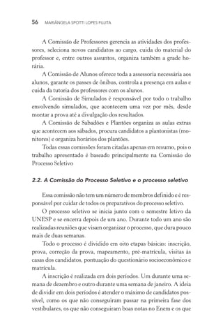 56  MARIÂNGELA SPOTTI LOPES FUJITA
A Comissão de Professores gerencia as atividades dos profes-
sores, seleciona novos candidatos ao cargo, cuida do material do
professor e, entre outros assuntos, organiza também a grade ho-
rária.
A Comissão de Alunos oferece toda a assessoria necessária aos
alunos, garante os passes de ônibus, controla a presença em aulas e
cuida da tutoria dos professores com os alunos.
A Comissão de Simulados é responsável por todo o trabalho
envolvendo simulados, que acontecem uma vez por mês, desde
montar a prova até a divulgação dos resultados.
A Comissão de Sabadões e Plantões organiza as aulas extras
que acontecem aos sábados, procura candidatos a plantonistas (mo-
nitores) e organiza horários dos plantões.
Todas essas comissões foram citadas apenas em resumo, pois o
trabalho apresentado é baseado principalmente na Comissão do
Processo Seletivo
2.2.	A Comissão do Processo Seletivo e o processo seletivo
Essa comissão não tem um número de membros definido e é res-
ponsável por cuidar de todos os preparativos do processo seletivo.
O processo seletivo se inicia junto com o semestre letivo da
UNESP e se encerra depois de um ano. Durante todo um ano são
realizadas reuniões que visam organizar o processo, que dura pouco
mais de duas semanas.
Todo o processo é dividido em oito etapas básicas: inscrição,
prova, correção da prova, mapeamento, pré-matrícula, visitas às
casas dos candidatos, pontuação do questionário socioeconômico e
matrícula.
A inscrição é realizada em dois períodos. Um durante uma se-
mana de dezembro e outro durante uma semana de janeiro. A ideia
de dividir em dois períodos é atender o máximo de candidatos pos-
sível, como os que não conseguiram passar na primeira fase dos
vestibulares, os que não conseguiram boas notas no Enem e os que
 