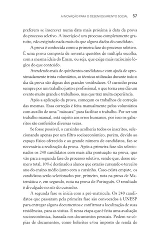 A INOVAÇÃO PARA O DESENVOLVIMENTO SOCIAL  57
preferem se inscrever numa data mais próxima à data da prova
do processo seletivo. A inscrição é um processo completamente gra-
tuito, não exigindo nada mais do que alguns dados do candidato.
A prova é conhecida como a primeira fase do processo seletivo.
É uma prova composta de noventa questões de múltipla escolha,
com a mesma ideia do Enem, ou seja, que exige mais raciocínio ló-
gico do que conteúdo.
Atendendo mais de quinhentos candidatos e com ajuda de apro-
ximadamente trinta voluntários, as técnicas utilizadas durante todo o
dia da prova são dignas dos grandes vestibulares. O cursinho preza
sempre por um trabalho justo e profissional, o que torna esse dia um
evento muito grande e trabalhoso, mas que traz muita experiência.
Após a aplicação da prova, começam os trabalhos de correção
das mesmas. Essa correção é feita manualmente pelos voluntários
com auxílio de uma “máscara” para facilitar o trabalho. Por ser um
trabalho manual, está sujeito aos erros humanos, por isso os gaba-
ritos são conferidos diversas vezes.
Se fosse possível, o cursinho acolheria todos os inscritos, sele-
cionando apenas por um filtro socioeconômico, porém, devido ao
espaço físico oferecido e ao grande número de candidatos, faz-se
necessária a realização da prova. Após a primeira fase são selecio-
nados os 240 candidatos com mais alta pontuação na prova, que
vão para a segunda fase do processo seletivo, sendo que, desse nú-
mero total, 10% é destinado a alunos que estarão cursando o terceiro
ano do ensino médio junto com o cursinho. Caso exista empate, os
candidatos serão selecionados por, primeiro, nota na prova de Ma-
temática e, em segundo, nota na prova de Português. O resultado
é divulgado no site do cursinho.
A segunda fase se inicia com a pré-matrícula. Os 240 candi-
datos que passaram pela primeira fase são convocados à UNESP
para entregar alguns documentos e confirmar a localização de suas
residências, para as visitas. É nessa etapa que é feita uma avaliação
socioeconômica, baseada nos documentos pessoais. Pedem-se có-
pias de documentos, como holerites e/ou imposto de renda de
 