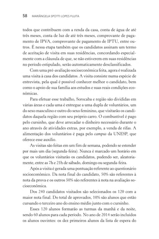 58  MARIÂNGELA SPOTTI LOPES FUJITA
todos que contribuem com a renda da casa, conta de água de até
três meses, conta de luz de até três meses, comprovante de paga-
mento de IPVA, comprovante de pagamento de IPTU, entre ou-
tros. É nessa etapa também que os candidatos assinam um termo
de aceitação de visita em suas residências, concordando especial-
mente com a cláusula de que, se não estiverem em suas residências
no período estipulado, serão automaticamente desclassificados.
Com uma pré-avaliação socioeconômica feita, agora é realizada
uma visita à casa dos candidatos. A visita consiste numa espécie de
entrevista, pela qual é possível conhecer melhor o candidato, bem
como o apoio de sua família aos estudos e suas reais condições eco-
nômicas.
Para efetuar esse trabalho, Sorocaba e região são divididas em
várias áreas e cada uma é entregue a uma dupla de voluntários, um
do sexo masculino e outro do sexo feminino, que visitarão os candi-
datos daquela região com seu próprio carro. O combustível é pago
pelo cursinho, que deve arrecadar o dinheiro necessário durante o
ano através de atividades extras, por exemplo, a venda de rifas. A
alimentação dos voluntários é paga pelo campus da UNESP, que
oferece esse auxílio.
As visitas são feitas em um fim de semana, podendo se estender
por mais um dia (segunda-feira). Nunca é marcado um horário em
que os voluntários visitarão os candidatos, podendo ser, aleatoria-
mente, entre as 7h e 21h de sábado, domingo ou segunda-feira.
Após a visita é gerada uma pontuação referente ao questionário
socioeconômico. Da nota final do candidato, 50% são referentes à
nota da prova e os outros 50% são referentes à nota na avaliação so-
cioeconômica.
Dos 240 candidatos visitados são selecionados os 120 com a
maior nota final. Do total de aprovados, 10% são alunos que estão
cursando o terceiro ano do ensino médio junto com o cursinho.
Esses 120 alunos formarão as turmas da manhã e da noite,
sendo 60 alunos para cada período. No ano de 2014 serão incluídos
os alunos ouvintes: os dez primeiros alunos da lista de espera do
 