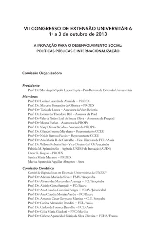 VII CONGRESSO DE EXTENSÃO UNIVERSITÁRIA
1o
a 3 de outubro de 2013
A inovação para o desenvolvimento social:
políticas públicas e internacionalização
Comissão Organizadora
Presidente
Profa
Dra
Mariângela Spotti Lopes Fujita – Pró-Reitora de Extensão Universitária
Membros
Profa
Dra
Loriza Lacerda de Almeida − PROEX
Prof. Dr. Marcelo Fernandes de Oliveira − PROEX
Profa
Dra
Tânia de Lucca − Assessora daVice-Reitoria
Prof. Dr. Leonardo Theodoro Büll – Assessor da Prad
Profa
Dra
Valeria Nobre Leal de Souza Oliva – Assessora da Prograd
Profa
Dra
Maysa Furlan – Assessora da PROPe
Prof. Dr. Sony Dimas Bicudo – Assessor da PROPG
Prof. Dr. Glauco Issamu Miyahara − Representante CCEU
Profa
Dra
Neide Barroca Faccio − Representante CCEU
Profa
Dra
Ana Maria R. de Carvalho –Vice-Diretora de FCL/Assis
Prof. Dr.Wilson Roberto Poi –Vice-Diretor da FO/Araçatuba
Fabíola M. Spiandorello – Agência UNESP de Inovação (AUIN)
Oscar K. Kogiso – PROEX
Sandra Maria Marasco − PROEX
Marisa Aparecida Aguillar Abrantes – Arex
Comissão Científica
Comitê de Especialistas em Extensão Universitária da UNESP
Profa
Dra
Adelina Maria da Silva − FMV/Araçatuba
Profa
Dra
Alessandra Marcondes Aranega − FO/Araçatuba
Prof. Dr. Aloísio Costa Sampaio − FC/Bauru
Profa
Dra
Ana Claudia Giannini Borges − FCAV/Jaboticabal
Profa
Dra
Ana Claudia MoreiraVerdu − FC/Bauru
Prof. Dr. Antonio César Germano Martins − C. E. Sorocaba
Profa
Dra
Carina Alexandre Rondini − FCL/Assis
Prof. Dr. Carlos da Fonseca Brandão − FCL/Assis
Profa
Dra
Célia Maria Giacketi − FFC/Marília
Profa
Dra
Cirlene Aparecida Hilário da Silva Oliveira − FCHS/Franca
 