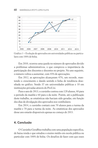 60  MARIÂNGELA SPOTTI LOPES FUJITA
Gráfico 1 − Evolução de aprovados em universidades públicas ou particu-
lares com 100% de bolsa.
Em 2010, ocorreu uma queda no número de aprovados devido
a problemas administrativos, o que comprova a importância da
participação dos discentes e docentes no projeto. No ano seguinte,
o número voltou a aumentar, com 45% de aprovações.
Em 2012, as aprovações alcançaram 47%, um recorde, man-
tendo o crescimento e dando sentido à linha de tendência dese-
nhada no gráfico. Sendo 37 em universidades públicas e 10 em
instituições privadas através do ProUni.
Para o ano de 2013, o cursinho contou com 120 alunos, 60 para
o período da manhã e 60 para o da noite. Porém, até a publicação
deste trabalho, as estatísticas não haviam sido geradas, em função
dos dias de divulgação dos aprovados nos vestibulares.
Em 2014, o cursinho contará com 70 alunos para a turma da
manhã e 70 para a turma da noite. As estatísticas dos aprovados
desse ano estarão disponíveis apenas no começo de 2015.
4.	Conclusão
O Cursinho GeraBixo trabalha com uma população específica,
de baixa renda e que estudou o ensino médio em escola pública ou
particular com 100% de bolsa. Os desafios de fazer com que esses
 