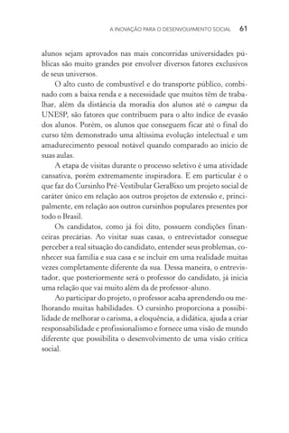A INOVAÇÃO PARA O DESENVOLVIMENTO SOCIAL  61
alunos sejam aprovados nas mais concorridas universidades pú-
blicas são muito grandes por envolver diversos fatores exclusivos
de seus universos.
O alto custo de combustível e do transporte público, combi-
nado com a baixa renda e a necessidade que muitos têm de traba-
lhar, além da distância da moradia dos alunos até o campus da
UNESP, são fatores que contribuem para o alto índice de evasão
dos alunos. Porém, os alunos que conseguem ficar até o final do
curso têm demonstrado uma altíssima evolução intelectual e um
amadurecimento pessoal notável quando comparado ao início de
suas aulas.
A etapa de visitas durante o processo seletivo é uma atividade
cansativa, porém extremamente inspiradora. E em particular é o
que faz do Cursinho Pré-Vestibular GeraBixo um projeto social de
caráter único em relação aos outros projetos de extensão e, princi-
palmente, em relação aos outros cursinhos populares presentes por
todo o Brasil.
Os candidatos, como já foi dito, possuem condições finan-
ceiras precárias. Ao visitar suas casas, o entrevistador consegue
perceber a real situação do candidato, entender seus problemas, co-
nhecer sua família e sua casa e se incluir em uma realidade muitas
vezes completamente diferente da sua. Dessa maneira, o entrevis-
tador, que posteriormente será o professor do candidato, já inicia
uma relação que vai muito além da de professor-aluno.
Ao participar do projeto, o professor acaba aprendendo ou me-
lhorando muitas habilidades. O cursinho proporciona a possi­bi­
lidade de melhorar o carisma, a eloquência, a didática, ajuda a criar
responsabilidade e profissionalismo e fornece uma visão de mundo
diferente que possibilita o desenvolvimento de uma visão crítica
social.
 