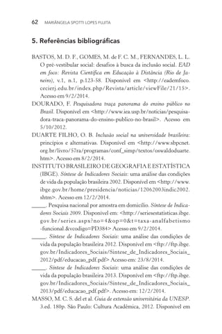 62  MARIÂNGELA SPOTTI LOPES FUJITA
5.	Referências bibliográficas
BASTOS, M. D. F., GOMES, M. de F. C. M., FERNANDES, L. L.
O pré-vestibular social: desafios à busca da inclusão social. EAD
em foco: Revista Científica em Educação à Distância (Rio de Ja-
neiro), v.1, n.1, p.123-58. Disponível em <http://eademfoco.­
cecierj.edu.br/index.php/Revista/article/viewFile/21/15>.
Acesso em 9/2/2014.
DOURADO, F. Pesquisadora traça panorama do ensino público no
Brasil. Disponível em <http://www.iea.usp.br/noticias/pesquisa-
dora-traca-panorama-do-ensino-publico-no-brasil>. Acesso em
5/10/2012.
DUARTE FILHO, O. B. Inclusão social na universidade brasileira:
princípios e alternativas. Disponível em <http://www.sbpcnet.
org.br/livro/57ra/programas/conf_simp/textos/oswaldoduarte.
htm>. Acesso em 8/2/2014.
INSTITUTO BRASILEIRO DE GEOGRAFIA E ESTATÍSTICA
(IBGE). Síntese de Indicadores Sociais: uma análise das condições
de vida da população brasileira 2002. Disponível em <http://www.
ibge.gov.br/home/presidencia/noticias/12062003indic2002.
shtm>. Acesso em 12/2/2014.
_____. Pesquisa nacional por amostra em domicílio. Síntese de Indica-
dores Sociais 2009. Disponível em: <http://seriesestatisticas.ibge.
gov.br/series.aspx?no=4&op=0&t=taxa-analfabetismo
-funcional.&vcodigo=PD384> Acesso em 9/2/2014.
_____. Síntese de Indicadores Sociais: uma análise das condições de
vida da população brasileira 2012. Disponível em <ftp://ftp.ibge.
gov.br/Indicadores_Sociais/Sintese_de_Indicadores_Sociais_
2012/pdf/educacao_pdf.pdf> Acesso em: 23/8/2014.
_____. Síntese de Indicadores Sociais: uma análise das condições de
vida da população brasileira 2013. Disponível em <ftp://ftp.ibge.
gov.br/Indicadores_Sociais/Sintese_de_Indicadores_Sociais_
2013/pdf/educacao_pdf.pdf>. Acesso em: 12/2/2014.
MASSO, M. C. S. del et al. Guia de extensão universitária da UNESP.
3.ed. 180p. São Paulo: Cultura Acadêmica, 2012. Disponível em
 