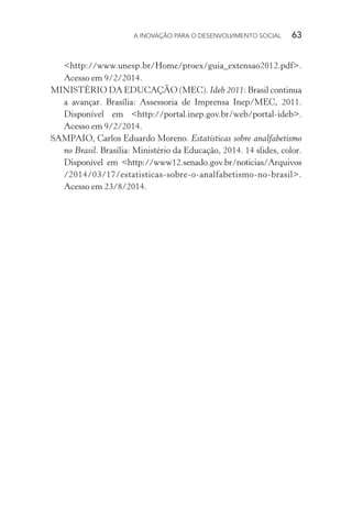 A INOVAÇÃO PARA O DESENVOLVIMENTO SOCIAL  63
<http://www.unesp.br/Home/proex/guia_extensao2012.pdf>.
Acesso em 9/2/2014.
MINISTÉRIO DA EDUCAÇÃO (MEC). Ideb 2011: Brasil continua
a avançar. Brasília: Assessoria de Imprensa Inep/MEC, 2011.
Disponível em <http://portal.inep.gov.br/web/portal-ideb>.
Acesso em 9/2/2014.
SAMPAIO, Carlos Eduardo Moreno. Estatísticas sobre analfabetismo
no Brasil. Brasília: Ministério da Educação, 2014. 14 slides, color.
Disponível em <http://www12.senado.gov.br/noticias/Arquivos
/2014/03/17/estatisticas-sobre-o-analfabetismo-no-brasil>.
Acesso em 23/8/2014.
 